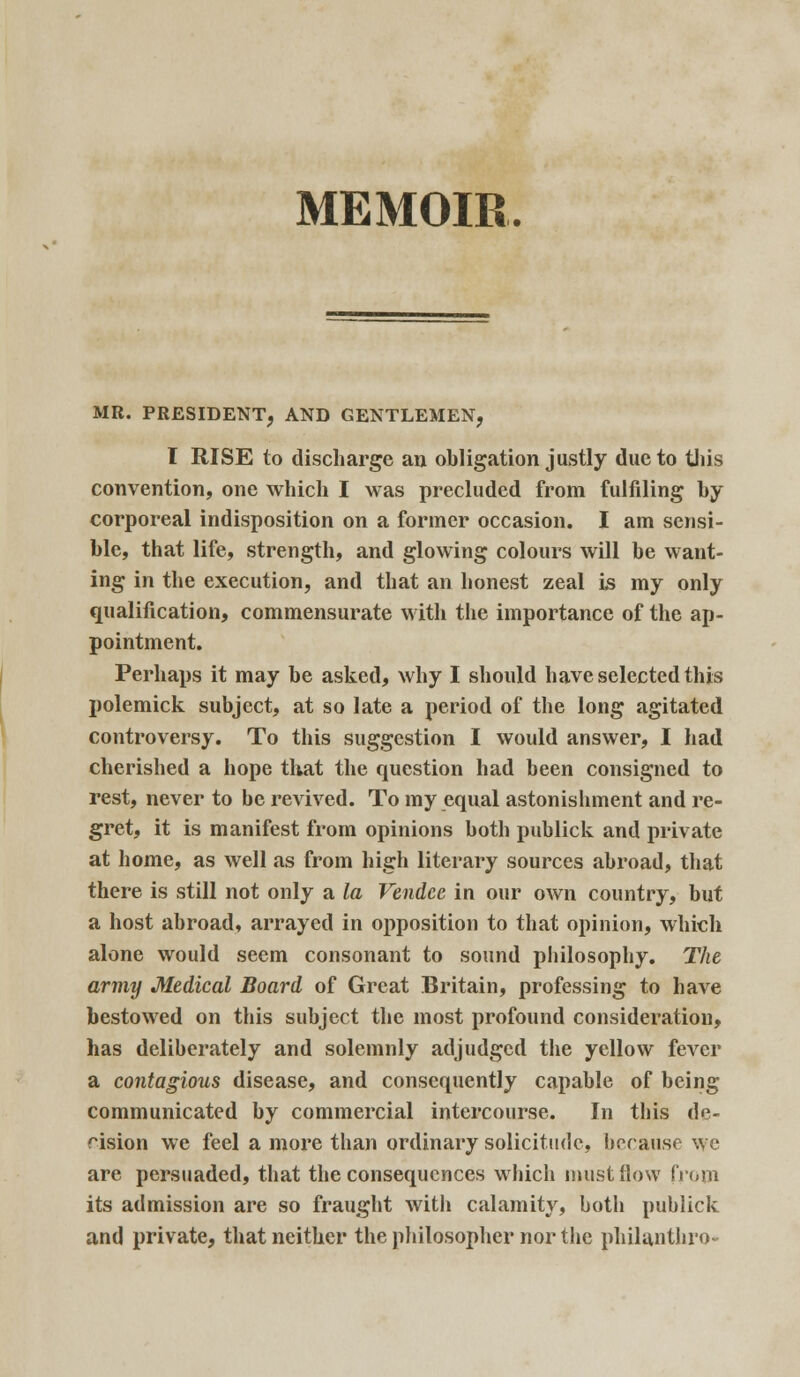 MEMOIR, MR. PRESIDENT, AND GENTLEMEN, I RISE to discharge an obligation justly due to this convention, one which I was precluded from fulfiling by corporeal indisposition on a former occasion. I am sensi- ble, that life, strength, and glowing colours will be want- ing in the execution, and that an honest zeal is my only qualification, commensurate with the importance of the ap- pointment. Perhaps it may be asked, why I should have selected this polemick subject, at so late a period of the long agitated controversy. To this suggestion I would answer, I had cherished a hope that the question had been consigned to rest, never to be revived. To my equal astonishment and re- gret, it is manifest from opinions both publick and private at home, as well as from high literary sources abroad, that there is still not only a la Vendee in our own country, but a host abroad, arrayed in opposition to that opinion, which alone would seem consonant to sound philosophy. The army Medical Board of Great Britain, professing to have bestowed on this subject the most profound consideration, has deliberately and solemnly adjudged the yellow fever a contagious disease, and consequently capable of being communicated by commercial intercourse. In this de- cision we feel a more than ordinary solicitude, because we are persuaded, that the consequences which must flow from its admission are so fraught with calamity, both publick and private, that neither the philosopher nor the philanthro*