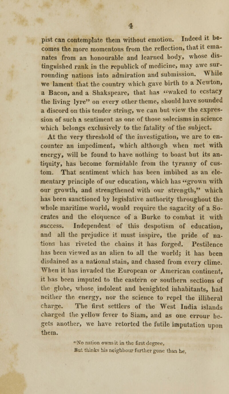 pist can contemplate them without emotion. Indeed it be- comes the more momentous from the reflection, that it ema- nates from an honourable and learned body, whose dis- tinguished rank in the republick of medicine, may awe sur- rounding nations into admiration and submission. While we lament that the country which gave birth to a Newton, a Bacon, and a Shakspeare, that has waked to ecstacy the living lyre on every other theme, should have sounded a discord on this tender string, we can but view the expres- sion of such a sentiment as one of those solecisms in science which belongs exclusively to the fatality of the subject. At the very threshold of the investigation, we are to en- counter an impediment, which although when met with energy, will be found to have nothing to boast but its an- tiquity, has become formidable from the tyranny of cus- tom. That sentiment which has been imbibed as an ele- mentary principle of our education, which has grown with our growth, and strengthened with our strength, which has been sanctioned by legislative authority throughout the whole maritime world, would require the sagacity of a So- crates and the eloquence of a Burke to combat it with success. Independent of this despotism of education, and all the prejudice it must inspire, the pride of na- tions has riveted the chains it has forged. Pestilence has been viewed as an alien to all the world; it has been disdained as a national stain, and chased from every clime. When it has invaded the European or American continent, it has been imputed to the eastern or southern sections of the globe, whose indolent and benighted inhabitants, had neither the energy, nor the science to repel the illiberal charge. The first settlers of the West India islands charged the yellow fever to Siam, and as one errour be- gets another, we have retorted the futile imputation upon them. No nation owns it in the first degree. But thinks his neighbour further gone than he,