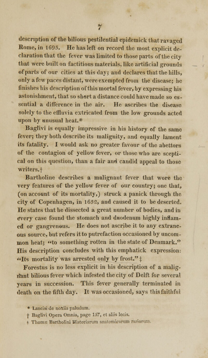 description of the bilious pestilential epidemick that ravaged Rome, in 1695. He has left on record the most explicit de- claration that the fever was limited to those parts of the city that were built on factitious materials, like artificial grounds of parts of our cities at this day; and declares that the hills, only a few paces distant, were exempted from the disease; he finishes his description of this mortal fever, by expressing his astonishment, that so short a distance could have made so es- sential a difference in the air. He ascribes the disease solely to the effluvia extricated from the low grounds acted upon by unusual heat.* Baglivi is equally impressive in his history of the same fever; they both describe its malignity, and equally lament its fatality. I would ask no greater favour of the abettors of the contagion of yellow fever, or those who are scepti- cal on this question, than a fair and candid appeal to those writers.f Bartholine describes a malignant fever that wore the very features of the yellow fever of our country; one that, (on account of its mortality,) struck a panick through the city of Copenhagen, in 1652, and caused it to be deserted. He states that he dissected a great number of bodies, and in every case found the stomach and duodenum highly inflam- ed or gangrenous. He does not ascribe it to any extrane- ous source, but refers it to putrefaction occasioned by uncom- mon heat; to something rotten in the state of Denmark. His description concludes with this emphatick expression: Its mortality was arrested only by frost. $ Forestus is no less explicit in his description of a malig- nant bilious fever which infested the city of Delft for several years in succession. This fever generally terminated in death on the fifth day. It was occasioned, says this faithful * Lancisi de noxiis pallidum. | Baglivi Opera Omnia, page 157, et aliis lqcis. i Thomx Bartholin! Historiarum anutomicarum rariorum.