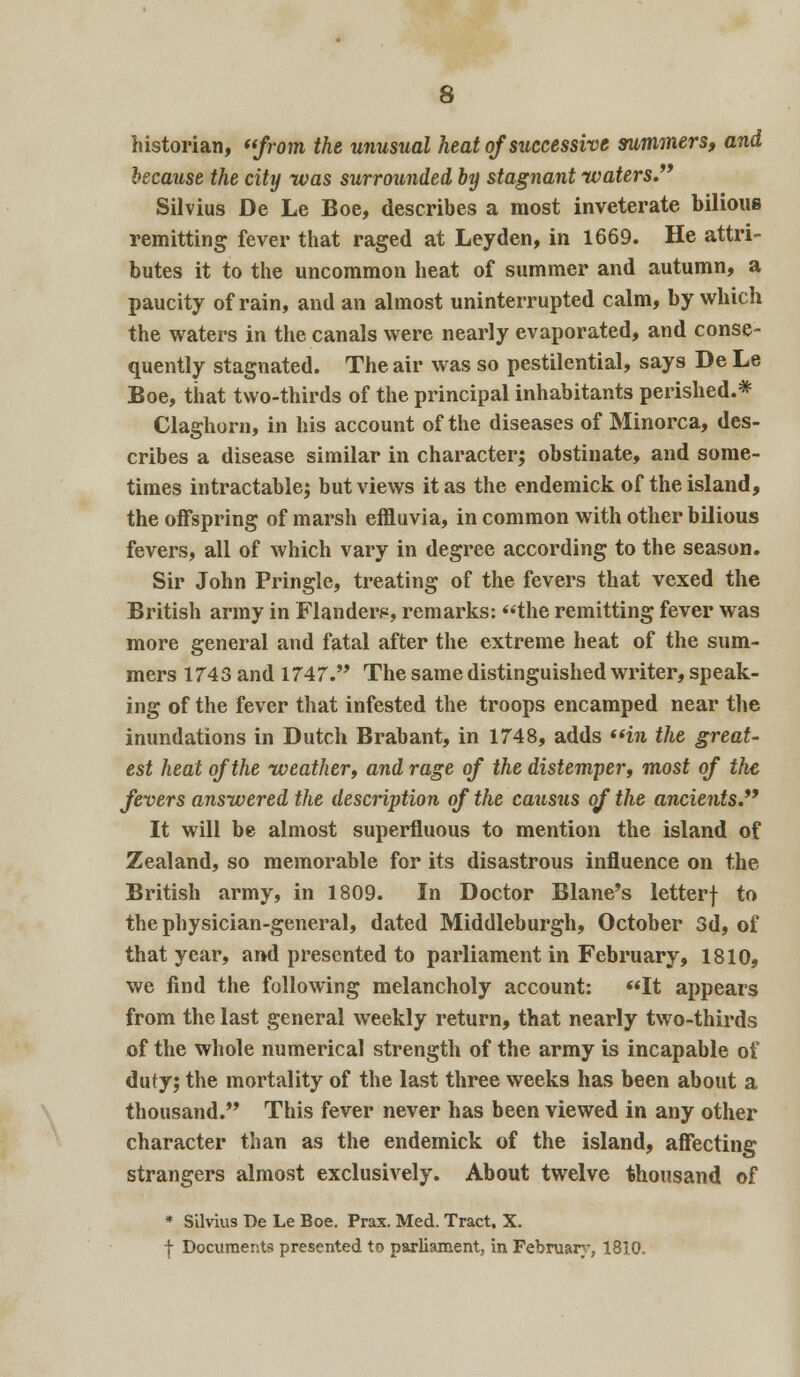 historian, from the unusual heat of successive summers, and because the city was surrounded by stagnant waters.9* Silvius De Le Boe, describes a most inveterate bilious remitting fever that raged at Leyden, in 1669. He attri- butes it to the uncommon heat of summer and autumn, a paucity of rain, and an almost uninterrupted calm, by which the waters in the canals were nearly evaporated, and conse- quently stagnated. The air was so pestilential, says De Le Boe, that two-thirds of the principal inhabitants perished.* Claghorn, in his account of the diseases of Minorca, des- cribes a disease similar in character; obstinate, and some- times intractable; but views it as the endemick of the island, the offspring of marsh effluvia, in common with other bilious fevers, all of which vary in degree according to the season. Sir John Pringle, treating of the fevers that vexed the British army in Flanders, remarks: the remitting fever was more general and fatal after the extreme heat of the sum- mers 1743 and 1747. The same distinguished writer, speak- ing of the fever that infested the troops encamped near the inundations in Dutch Brabant, in 1748, adds in the great- est heat of the weather^ and rage of the distemper, most of the fevers answered the description of the causus of the ancients. It will be almost superfluous to mention the island of Zealand, so memorable for its disastrous influence on the British army, in 1809. In Doctor Blane's letterf to the physician-general, dated Middleburgh, October 3d, of that year, and presented to parliament in February, 1810, we find the following melancholy account: It appears from the last general weekly return, that nearly two-thirds of the whole numerical strength of the army is incapable of duty; the mortality of the last three weeks has been about a thousand. This fever never has been viewed in any other character than as the endemick of the island, affecting strangers almost exclusively. About twelve thousand of * Silvius De Le Boe. Prax. Med. Tract, X. f Documents presented to parliament, in February, 1810.