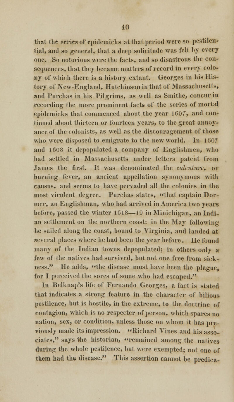 that the scries of epidcmicks at that period were so pestilen- tial, and so general, that a deep solicitude was felt by every one. So notorious were the facts, and so disastrous the con- sequences, that they became matters of record in every colo- ny of which there is a history extant. Georges in his His- tory of New-England, Hutchinson in that of Massachusetts, and Purchas in his Pilgrims, as well as Smithe, concur in recording the more prominent facts of the series of mortal epidemicks that commenced about the year 1607, and con- tinued about thirteen or fourteen years, to the great annoy- ance of the colonists, as well as the discouragement of those who were disposed to emigrate to the new world. In 1607 and 1608 it depopulated a company of Englishmen, who had settled in Massachusetts under letters patent from James the first. It was denominated the calenture, or burning fever, an ancient appellation synonymous with eausus, and seems to have pervaded all the colonies in the most virulent degree. Purchas states, that captain Dor- mer, an Englishman, who had arrived in America two years before, passed the winter 1618—19 in Minichigan, an Indi- an settlement on the northern coast: in the May following he sailed along the coast, bound to Virginia, and landed at several places where he had been the year before. He found many of the Indian towns depopulated; in others only a few of the natives had survived, but not one free from sick- ness. He adds, the disease must have been the plague, for I perceived the sores of some who had escaped. In Belknap's life of Fernando Georges, a fact is stated that indicates a strong feature in the character of bilious pestilence, but is hostile, in the extreme, to the doctrine of contagion, which is no respecter of person, which spares no nation, sex, or condition, unless those on whom it has pre- viously made its impression. Richard Vines and his asso- ciates, says the historian, remained among the natives during the whole pestilence, but were exempted; not one of them had the disease. This assertion cannot be predica-