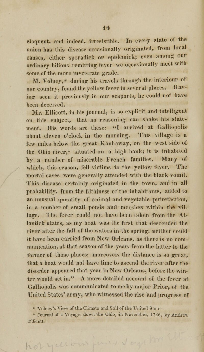 eloquent, and indeed, irresistible. In every state of the union has this disease occasionally originated, from local causes, either sporadick or epidemick; even among our ordinary bilious remitting fever we occasionally meet with some of the more inveterate grade. M. Volney,* during his travels through the interiour of our country, found the yellow fever in several places. Hav- ing seen it previously in our seaports, he could not have been deceived. Mr. Ellicott, in his journal, is so explicit and intelligent on this subject, that no reasoning can shake his state- ment. His words are these: I arrived at Galliopolis about eleven o'clock in the morning. This village is a few miles below the great Kanhaway, on the west side of the Ohio river,f situated on a high bank; it is inhabited by a number of miserable French families. Many of which, this season, fell victims to the yellow fever. The mortal cases were generally attended with the black vomit. This disease certainly originated in the town, and in all probability, from the filthiness of the inhabitants, added to an unusual quantity of animal and vegetable putrefaction, in a number of small ponds and marshes within the vil- lage. The fever could not have been taken from the At- lantick states, as my boat was the first that descended the river after the fall of the waters in the spring: neither could it have been carried from New Orleans, as there is no com- munication, at that season of the year, from the latter to the former of those places: moreover, the distance is so great, that a boat would not have time to ascend the river after the disorder appeared that year in New Orleans, before the win- ter would set in. A more detailed account of the fever at Galliopolis was communicated to me by major Prior, of the United States' army, who witnessed the rise and progress of * Volney's View of the Climate and Soil of the United States. ■j- Journal of a Voyage down the Ohio, in November, 1796, by Andre* Ellicott.