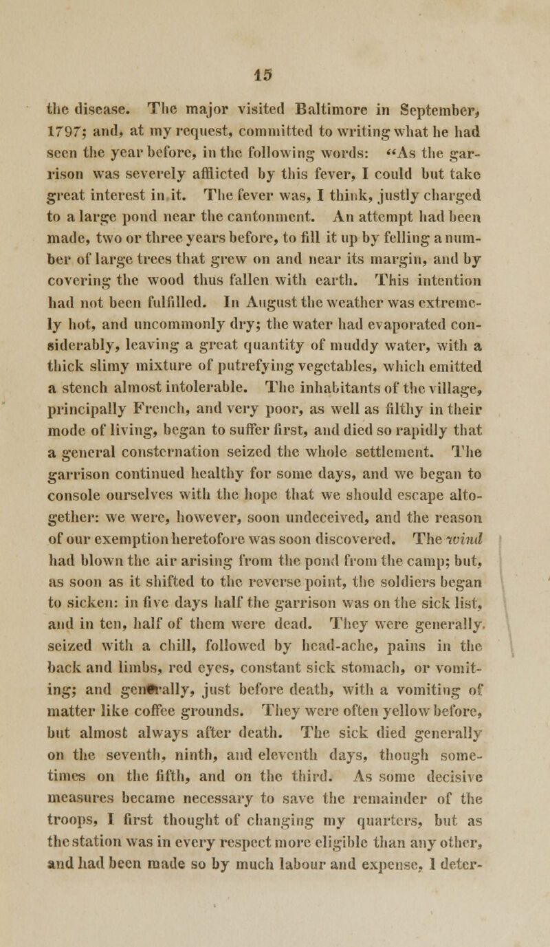 the disease. Tlie major visited Baltimore in September, 1797; and, at my request, committed to writing what he had seen the year before, in the following words: As the gar- rison was severely afflicted by this fever, I could but take great interest in it. The fever was, I think, justly charged to a large pond near the cantonment. An attempt had been made, two or three years before, to fill it up by felling a num- ber of large trees that grew on and near its margin, and by covering the wood thus fallen with earth. This intention had not been fulfilled. In August the weather was extreme- ly hot, and uncommonly dry; the water had evaporated con- siderably, leaving a great quantity of muddy water, with a thick slimy mixture of putrefying vegetables, which emitted. a stench almost intolerable. The inhabitants of the village, principally French, and very poor, as well as filthy in their mode of living, began to suffer first, and died so rapidly that a general consternation seized the whole settlement. The garrison continued healthy for some days, and we began to console ourselves with the hope that we should escape alto- gether: we were, however, soon undeceived, and the reason of our exemption heretofore was soon discovered. The wind had blown the air arising from the pond from the camp; but, as soon as it shifted to the reverse point, the soldiers began to sicken: in five days half the garrison was on the sick list, and in ten, half of them were dead. They were generally, seized with a chill, followed by head-ache, pains in the back and limbs, red eyes, constant sick stomach, or vomit- ing; and generally, just before death, with a vomiting of matter like coffee grounds. They were often yellow before, but almost always after death. The sick died generally on the seventh, ninth, and eleventh days, though some- times on the fifth, and on the third. As some decisive measures became necessary to save the remainder of the troops, I first thought of changing my quarters, but as the station was in every respect more eligible than any other, and had been made so by much labour and expense, 1 deter-