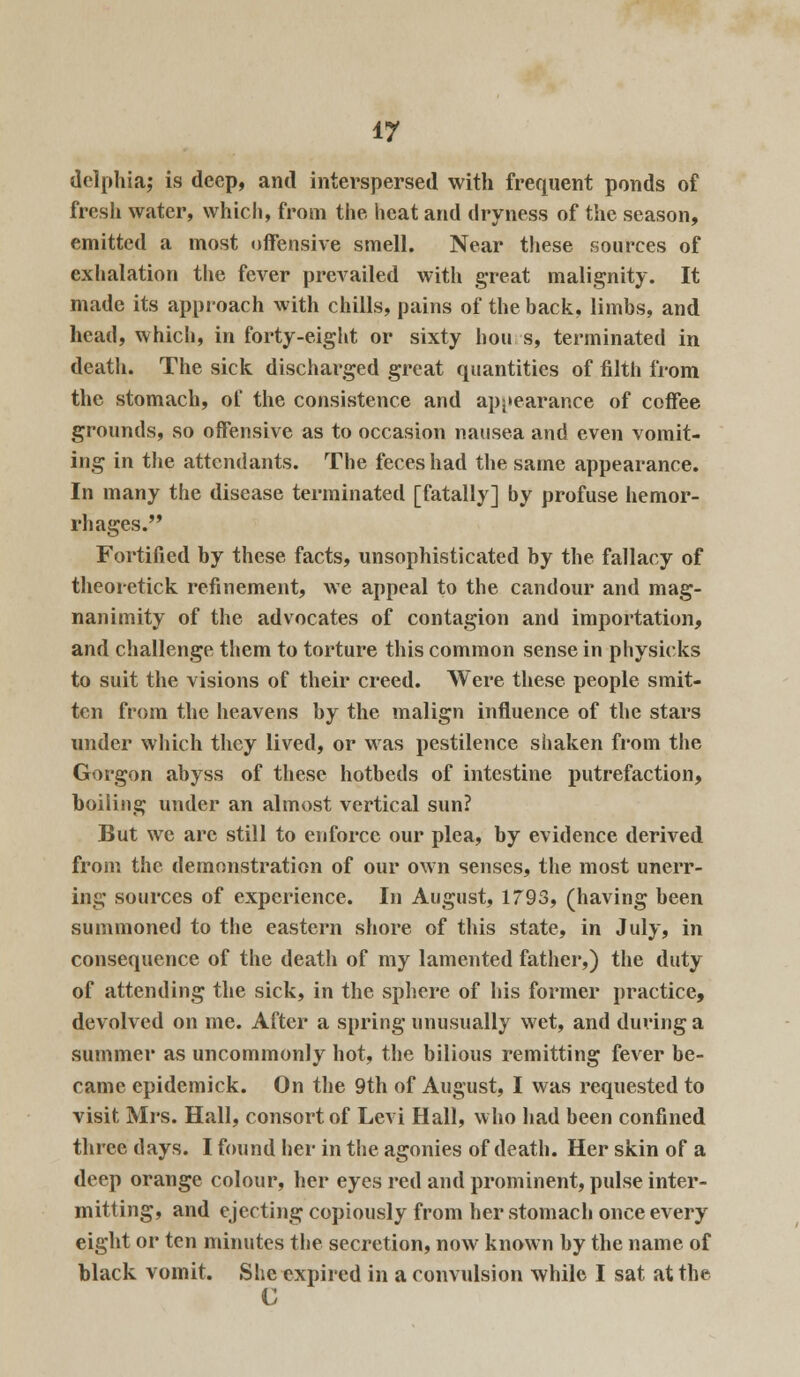 delphia; is deep, and interspersed with frequent ponds of fresh water, which, from the heat and dryness of the season, emitted a most offensive smell. Near these sources of exhalation the fever prevailed with great malignity. It made its approach with chills, pains of the back, limbs, and head, which, in forty-eight or sixty hours, terminated in death. The sick discharged great quantities of filth from the stomach, of the consistence and appearance of coffee grounds, so offensive as to occasion nausea and even vomit- ing in the attendants. The feces had the same appearance. In many the disease terminated [fatally] by profuse hemor- rhages. Fortified by these facts, unsophisticated by the fallacy of theoretick refinement, we appeal to the candour and mag- nanimity of the advocates of contagion and importation, and challenge them to torture this common sense in physicks to suit the visions of their creed. Were these people smit- ten from the heavens by the malign influence of the stars under which they lived, or was pestilence shaken from the Gorgon abyss of these hotbeds of intestine putrefaction, boiling under an almost vertical sun? But we arc still to enforce our plea, by evidence derived from the demonstration of our own senses, the most unerr- ing sources of experience. In August, 1793, (having been summoned to the eastern shore of this state, in July, in consequence of the death of my lamented father,) the duty of attending the sick, in the sphere of his former practice, devolved on me. After a spring unusually wet, and during a summer as uncommonly hot, the bilious remitting fever be- came epidemick. On the 9th of August, I was requested to visit Mrs. Hall, consort of Levi Hall, who had been confined three days. I found her in the agonies of death. Her skin of a deep orange colour, her eyes red and prominent, pulse inter- mitting, and ejecting copiously from her stomach once every eight or ten minutes the secretion, now known by the name of black vomit. She expired in a convulsion while I sat at the G