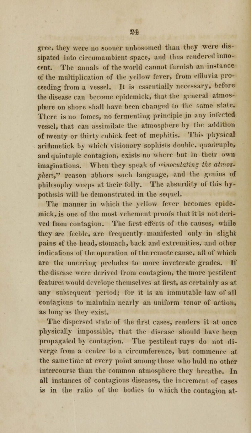 gree, they were no sooner unbosomed than they were dis- sipated into circumambient space, and thus rendered inno- cent. The annals of the world cannot furnish an instance of the multiplication of the yellow fever, from effluvia pro- ceeding from a vessel. It is essentially necessary, hefore the disease can become epidemick, that the general atmos- phere on shore shall have been changed to the same state. There is no fomes, no fermenting principle in any infected vessel, that can assimilate the atmosphere by the addition of twenty or thirty cubick feet of mephitis. This physical arithmetick by which visionary sophists double, quadruple, and quintuple contagion, exists no where but in their own imaginations. When they speak of inoculating the atmos- phere, reason abhors such language, and the genius of phihsophy weeps at their folly. The absurdity of this hy- pothesis will he demonstrated in the sequel. The manner in which the yellow fever becomes epide- mick, is one of the most vehement proofs that it is not deri- ved from contagion. The first effects of the causes, while they are feeble, are frequently manifested only in slight pains of the head, stomach, back and extremities, and other indications of the operation of the remote cause, all of which are the unerring preludes to more inveterate grades. If the disease were derived from contagion, the more pestilent features would develope themselves at first, as certainly as at any subsequent period; for it is an immutable law of all contagions to maintain nearly an uniform tenor of action, as long as they exist. The dispersed state of the first cases, renders it at once physically impossible, that the disease should have been propagated by contagion. The pestilent rays do not di- verge from a centre to a circumference, but commence at the same time at every point among those who hold no other intercourse than the common atmosphere they breathe. In all instances of contagious diseases, the increment of cases is in the ratio of the bodies to which the contagion at-