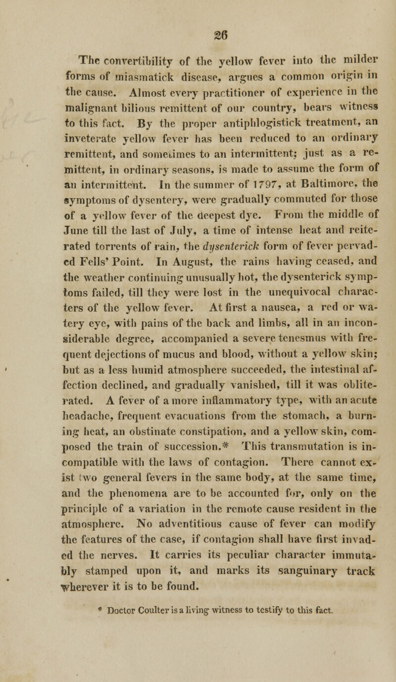 The convertibility of the yellow fever into the milder forms of miasmatick disease, argues a common origin in the cause. Almost every practitioner of experience in the malignant bilious remittent of our country, bears witness to this fact. By the proper antiphlogistick treatment, an inveterate yellow fever has been reduced to an ordinary remittent, and sometimes to an intermittent; just as a re- mittent, in ordinary seasons, is made to assume the form of an intermittent. In the summer of 1797, at Baltimore, the symptoms of dysentery, were gradually commuted for those of a yellow fever of the deepest dye. From the middle of June till the last of July, a time of intense heat and reite- rated torrents of rain, the dysenterick form of fever pervad- ed Fells' Point. In August, the rains having ceased, and the weather continuing unusually hot, the dysenterick symp- toms failed, till they were lost in the unequivocal charac- ters of the yellow fever. At first a nausea, a red or wa- tery eye, with pains of the back and limbs, all in an incon- siderable degree, accompanied a severe tenesmus with fre- quent dejections of mucus and blood, without a yellow skin; but as a less humid atmosphere succeeded, the intestinal af- fection declined, and gradually vanished, till it was oblite- rated. A fever of a more inflammatory type, with an acute headache, frequent evacuations from the stomach, a burn- ing heat, an obstinate constipation, and a yellow skin, com- posed the train of succession.* This transmutation is in- compatible with the laws of contagion. There cannot ex- ist two general fevers in the same body, at the same time, and the phenomena are to be accounted for, only on the principle of a variation in the remote cause resident in the atmosphere. No adventitious cause of fever can modify the features of the case, if contagion shall have first invad- ed the nerves. It carries its peculiar character immuta- bly stamped upon it, and marks its sanguinary track wherever it is to he found. * Doctor Coulter is a living witness to testify to this fact.