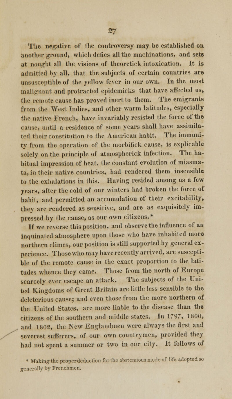 The negative of the controversy may be established on another ground, which defies all the machinations, and sets at nought all the visions of theoretick intoxication. It is admitted by all, that the subjects of certain countries arc unsusceptible of the yellow fever in our own. In the most malignant and protracted epidemicks that have affected us, the remote cause has proved inert to them. The emigrants from the West Indies, and other warm latitudes, especially the native French, have invariably resisted the force of the cause, until a residence of some years shall have assimila- ted their constitution to the American habit. The immuni- ty from the operation of the morbifick cause, is explicable solely on the principle of atmospherick infection. The ha- bitual impression of heat, the constant evolution of miasma- ta, in their native countries, had rendered them insensible to the exhalations in this. Having resided among us a few years, after the cold of our winters had broken the force of habit, and permitted an accumulation of their excitability, they are rendered as sensitive, and are as exquisitely im- pressed by the cause, as our own citizens.* If we reverse this position, and observe the influence of an inquinated atmosphere upon those who have inhabited more northern climes, our position is still supported by general ex- perience. Those who may have recently arrived, are suscepti- ble of the remote cause in the exact proportion to the lati- tudes whence they came. Those from the north of Europe scarcely ever escape an attack. The subjects of the Uni- ted Kingdoms of Great Britain are little less sensible to the deleterious cause; and even those from the more northern of the United States, are more liable to the disease than the citizens of the southern and middle states. In 1797, 1800, and 1802, the New Englandmen were always the first and severest sufferers, of our own countrymen, provided they had not spent a summer or two in our city. It follows of * Making the proper deduction for the abstemious mode of life adopted so generally by Frenchmen.