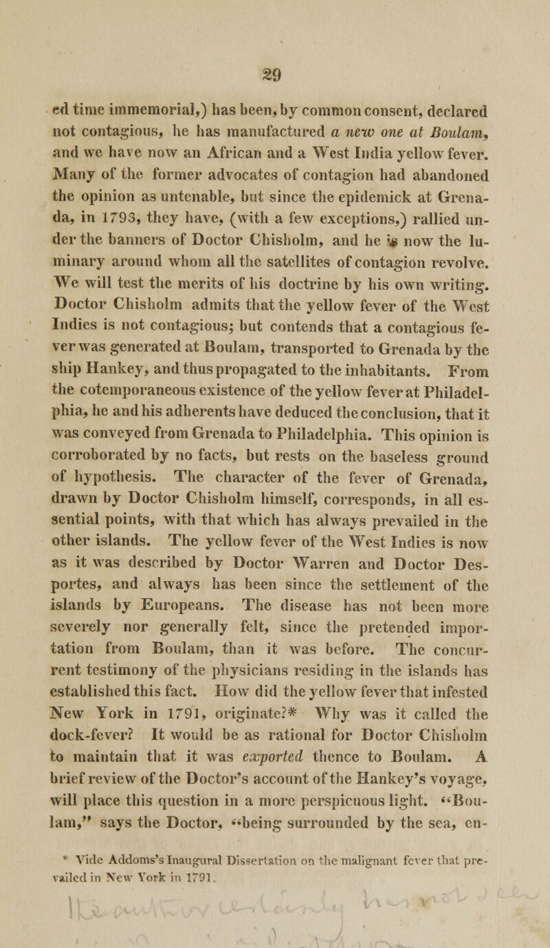 etl time immemorial,) has been, by common consent, declared not contagious, he has manufactured a new one at Boulam, and we have now an African and a West India yellow fever. Many of the former advocates of contagion had abandoned the opinion as untenable, but since the epidemick at Grena- da, in 1793, they have, (with a few exceptions,) rallied un- der the banners of Doctor Ghisholm, and he ;* now the lu- minary around whom all the satellites of contagion revolve. We will test the merits of his doctrine by his own writing. Doctor Chisholm admits that the yellow fever of the West Indies is not contagious; but contends that a contagious fe- ver was generated at Boulam, transported to Grenada by the ship Hankey, and thus propagated to the inhabitants. From the cotemporaneous existence of the yellow fever at Philadel- phia, he and his adherents have deduced the conclusion, that it was conveyed from Grenada to Philadelphia. This opinion is corroborated by no facts, but rests on the baseless ground of hypothesis. The character of the fever of Grenada, drawn by Doctor Chisholm himself, corresponds, in all es- sential points, with that which has always prevailed in the other islands. The yellow fever of the West Indies is now as it was described by Doctor Warren and Doctor Des- portes, and always has been since the settlement of the islands by Europeans. The disease has not been more severely nor generally felt, since the pretended impor- tation from Boulam, than it was before. The concur- rent testimony of the physicians residing in the islands has established this fact. How did the yellow fever that infested New York in 1791, originate?* Why was it called the dock-fever? It would be as rational for Doctor Chisholm to maintain that it was exported thence to Boulam. A brief review of the Doctor's account of the Hankey's voyage, will place this question in a more perspicuous light. Bou- lam, says the Doctor, being surrounded by the sea, cn- • Vide Addoms's Inaugural Dissertation on the malignant fever that pre- vailed in New York in 1791.