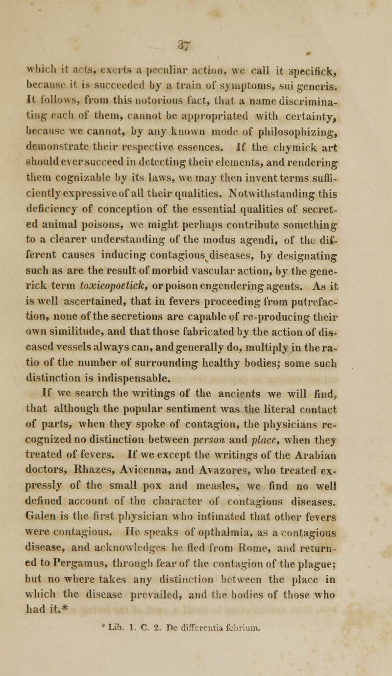 which it arts, exerts a peculiar action, we call it specifick, because it is succeeded by a train of symptoms, sui generis. It follows, from this notorious fact, that a name discrimina- ting each of them, cannot be appropriated with certainty, because we cannot, by any known mode of philosophizing, demonstrate their respective essences. If the chymick art should ever succeed in detecting their elements, and rendering them cognizable by its laws, we may then invent terms suffi- ciently expressive of all their qualities. Notwithstanding this deficiency of conception of the essential qualities of secret- ed animal poisons, we might perhaps contribute something to a clearer understanding of the modus agendi, of the dif- ferent causes inducing contagiousv diseases, by designating such as are the result of morbid vascular action, by the gene- rick term loxicopoetick, or poison engendering agents. As it is well ascertained, that in fevers proceeding from putrefac- tion, none of the secretions are capable of re-producing their own similitude, and that those fabricated by the action of dis- eased vessels always can, and generally do, multiply in the ra- tio of the number of surrounding healthy bodies; some such distinction is indispensable. If we search the writings of the ancients we will find, that although the popular sentiment was the literal contact of parts, when they spoke of contagion, the physicians re- cognized no distinction between person and place, when they treated of fevers. If we except the writings of the Arabian doctors, Rhazes, Avicenna, and Avazores, who treated ex- pressly of the small pox and measles, we find no wrell defined account of the character of contagious diseases. Galen is the first physician who intimated that other fevers were contagious. He speaks of opthalmia, as a contagious disease, and acknowledges he fled from Rome, and return- ed to Pergamus, through fear of the contagion of the plague; but no where takes any distinction between the place in which the disease prevailed, and the bodies of those who had it.* *Lib. 1. C. 2. De differentia febrium.