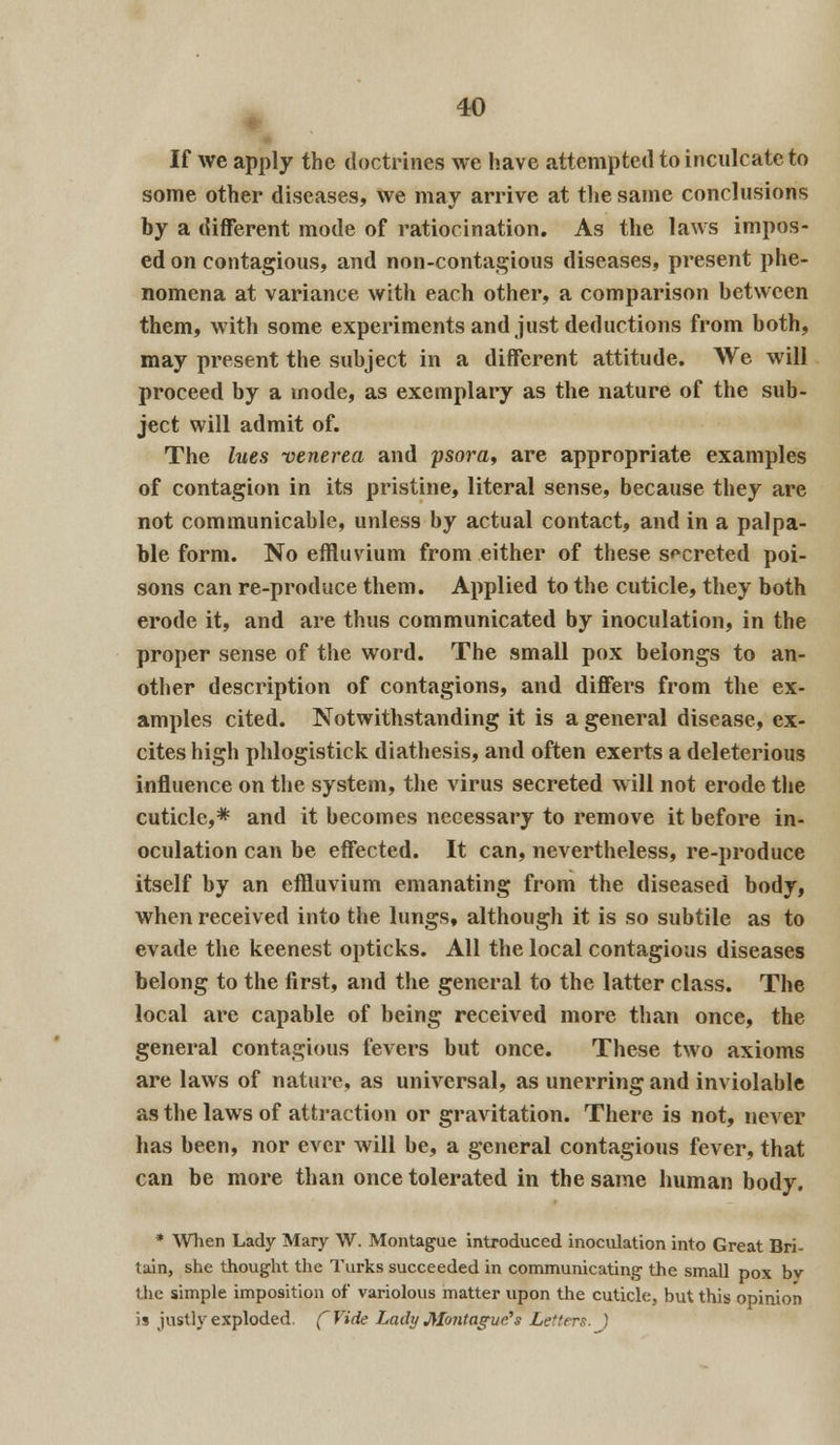 ■xU If we apply the doctrines we have attempted to inculcate to some other diseases, we may arrive at the same conclusions by a different mode of ratiocination. As the laws impos- ed on contagious, and non-contagious diseases, present phe- nomena at variance with each other, a comparison between them, with some experiments and just deductions from both, may present the subject in a different attitude. We will proceed by a mode, as exemplary as the nature of the sub- ject will admit of. The lues venerea and psora, are appropriate examples of contagion in its pristine, literal sense, because they are not communicable, unless by actual contact, and in a palpa- ble form. No effluvium from either of these secreted poi- sons can re-produce them. Applied to the cuticle, they both erode it, and are thus communicated by inoculation, in the proper sense of the word. The small pox belongs to an- other description of contagions, and differs from the ex- amples cited. Notwithstanding it is a general disease, ex- cites high phlogistick diathesis, and often exerts a deleterious influence on the system, the virus secreted w ill not erode the cuticle,* and it becomes necessary to remove it before in- oculation can be effected. It can, nevertheless, re-produce itself by an effluvium emanating from the diseased body, when received into the lungs, although it is so subtile as to evade the keenest opticks. All the local contagious diseases belong to the first, and the general to the latter class. The local are capable of being received more than once, the general contagious fevers but once. These two axioms are laws of nature, as universal, as unerring and inviolable as the laws of attraction or gravitation. There is not, never has been, nor ever will be, a general contagious fever, that can be more than once tolerated in the same human body. * When Lady Mary W. Montague introduced inoculation into Great Bri- tain, she thought the Turks succeeded in communicating the small pox bv the simple imposition of variolous matter upon the cuticle, but this opinion i* justly exploded. (Vide Lady Montague?s Letters. )