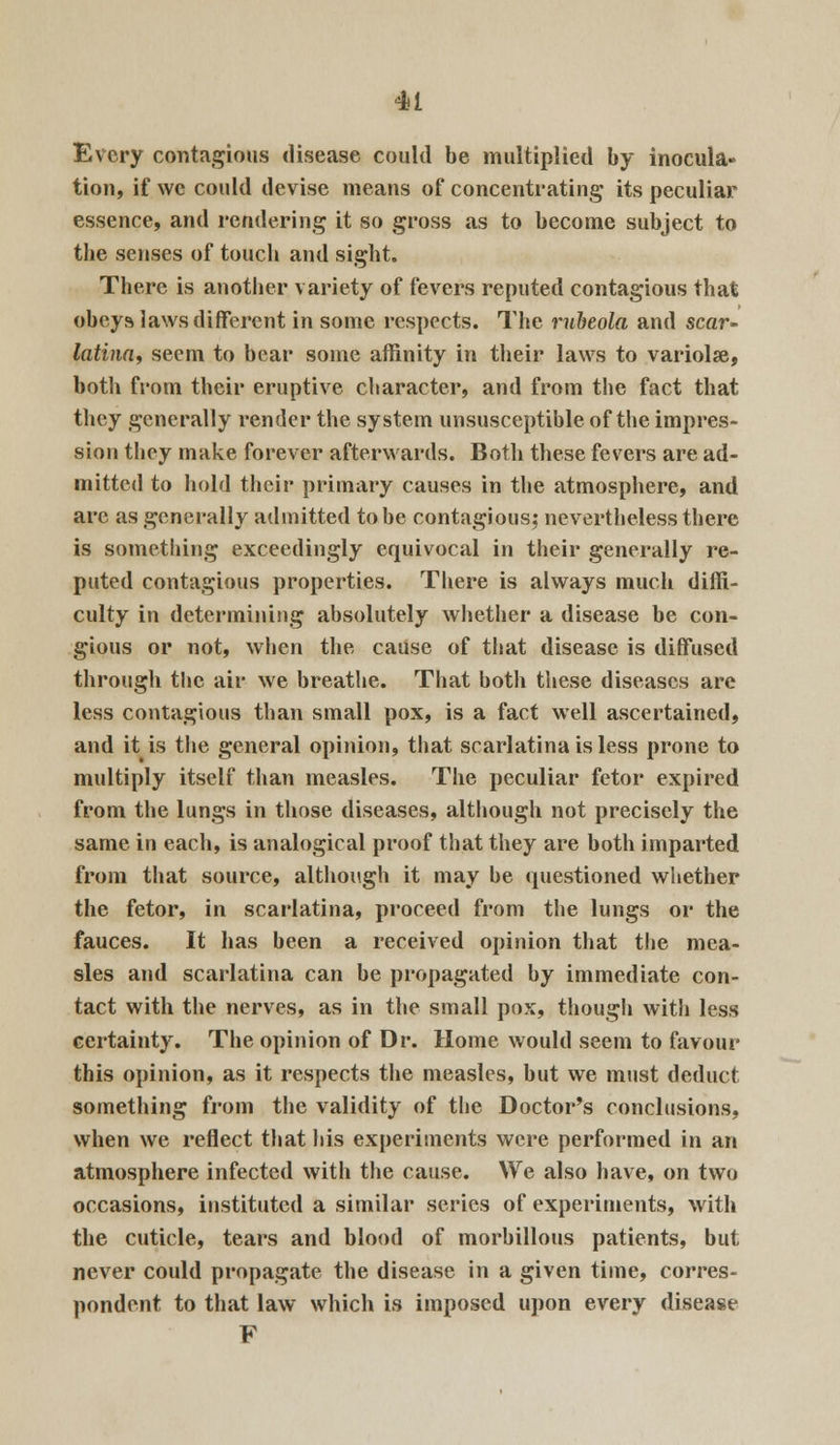 Every contagious disease could be multiplied by inocula- tion, if we could devise means of concentrating its peculiar essence, and rendering it so gross as to become subject to the senses of touch and sight. There is another variety of fevers reputed contagious that obeys laws diflferent in some respects. The rubeola and scar- latina, seem to bear some affinity in their laws to variolar, both from their eruptive character, and from the fact that they generally render the system unsusceptible of the impres- sion they make forever afterwards. Both these fevers are ad- mitted to hold their primary causes in the atmosphere, and arc as generally admitted to be contagious; nevertheless there is something exceedingly equivocal in their generally re- puted contagious properties. There is always much diffi- culty in determining absolutely whether a disease be con- gious or not, when the cause of that disease is diffused through the air we breathe. That both these diseases are less contagious than small pox, is a fact well ascertained, and it is the general opinion, that scarlatina is less prone to multiply itself than measles. The peculiar fetor expired from the lungs in those diseases, although not precisely the same in each, is analogical proof that they are both imparted from that source, although it may be questioned whether the fetor, in scarlatina, proceed from the lungs or the fauces. It has been a received opinion that the mea- sles and scarlatina can be propagated by immediate con- tact with the nerves, as in the small pox, though with less certainty. The opinion of Dr. Home would seem to favour this opinion, as it respects the measles, but we must deduct something from the validity of the Doctor's conclusions, when we reflect that his experiments were performed in an atmosphere infected with the cause. We also have, on two occasions, instituted a similar series of experiments, with the cuticle, tears and blood of morbillous patients, but never could propagate the disease in a given time, corres- pondent to that law which is imposed upon every disease F