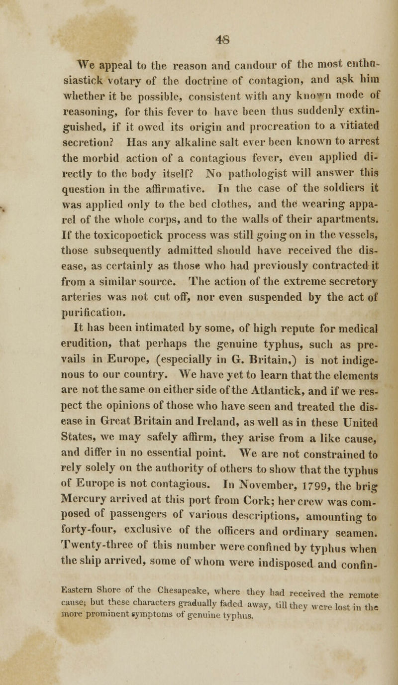 We appeal to the reason and candour of the most eiitha- siastick votary of the doctrine of contagion, and ask him whether it be possible, consistent with any known mode of reasoning, for this fever to have been thus suddenly extin- guished, if it owed its origin and procreation to a vitiated secretion? Has any alkaline salt ever been known to arrest the morbid action of a contagious fever, even applied di- rectly to the body itself? No pathologist will answer this question in the affirmative. In the case of the soldiers it was applied only to the bed clothes, and the wearing appa- rel of the whole corps, and to the walls of their apartments. If the toxicopoetick process was still going on in the vessels, those subsequently admitted should have received the dis- ease, as certainly as those who had previously contracted it from a similar source. The action of the extreme secretory arteries was not cut off, nor even suspended by the act of purification. It has been intimated by some, of high repute for medical erudition, that perhaps the genuine typhus, such as pre- vails in Europe, (especially in G. Britain,) is not indige- nous to our country. We have yet to learn that the elements are not the same on either side of the Atlantick, and if we res- pect the opinions of those who have seen and treated the dis- ease in Great Britain and Ireland, as well as in these United States, we may safely affirm, they arise from a like cause, and differ in no essential point. We are not constrained to rely solely on the authority of others to show that the typhus of Europe is not contagious. In November, 1799, the brig Mercury arrived at this port from Cork; her crew was com- posed of passengers of various descriptions, amounting to forty-four, exclusive of the officers and ordinary seamen. Twenty-three of this number were confined by typhus when the ship arrived, some of whom were indisposed and confin- Eastern Shore of the Chesapeake, where they had received the remote cause; but these characters gradually faded away, till they were lost in the more prominent symptoms of genuine typhus.