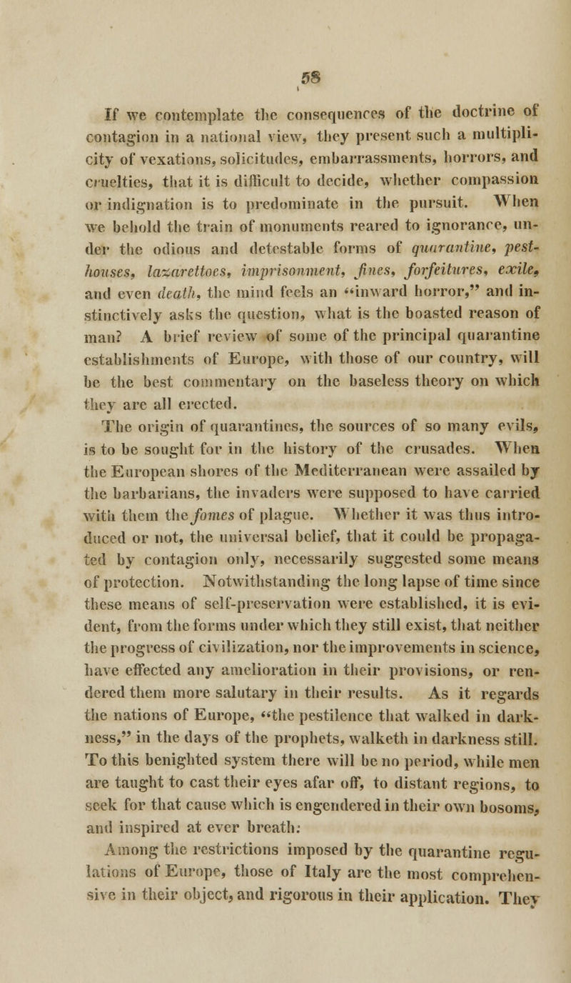 If we contemplate the consequences of the doctrine of contagion in a national view, they present such a multipli- city of vexations, solicitudes, embarrassments, horrors, and cruelties, that it is difficult to decide, whether compassion or indignation is to predominate in the pursuit. When we behold the train of monuments reared to ignorance, un- der the odious and detestable forms of quarantine, pest- houses, la&arettocs, imprisonment, Jines, forfeitures, exile, and even death, the mind feels an inward horror, and in- stinctively asks the question, what is the boasted reason of man? A brief review of some of the principal quarantine establishments of Europe, with those of our country, will be the best commentary on the baseless theory on which they are all erected. The origin of quarantines, the sources of so many evils, is to be sought for in the history of the crusades. When the European shores of the Mediterranean were assailed by the barbarians, the invaders were supposed to have carried with them thejfo?nes of plague. Whether it was thus intro- duced or not, the universal belief, that it could be propaga- ted by contagion only, necessarily suggested some means of protection. Notwithstanding the long lapse of time since these means of self-preservation were established, it is evi- dent, from the forms under which they still exist, that neither the progress of civilization, nor the improvements in science, have effected any amelioration in their provisions, or ren- dered them more salutary in their results. As it regards the nations of Europe, the pestilence that walked in dark- ness, in the days of the prophets, walketh in darkness still. To this benighted system there will be no period, while men are taught to cast their eyes afar off, to distant regions, to seek for that cause which is engendered in their own bosoms, and inspired at ever breath.* Among the restrictions imposed by the quarantine regu- lations of Europe, those of Italy are the most comprehen- sive in their object, and rigorous in their application. They