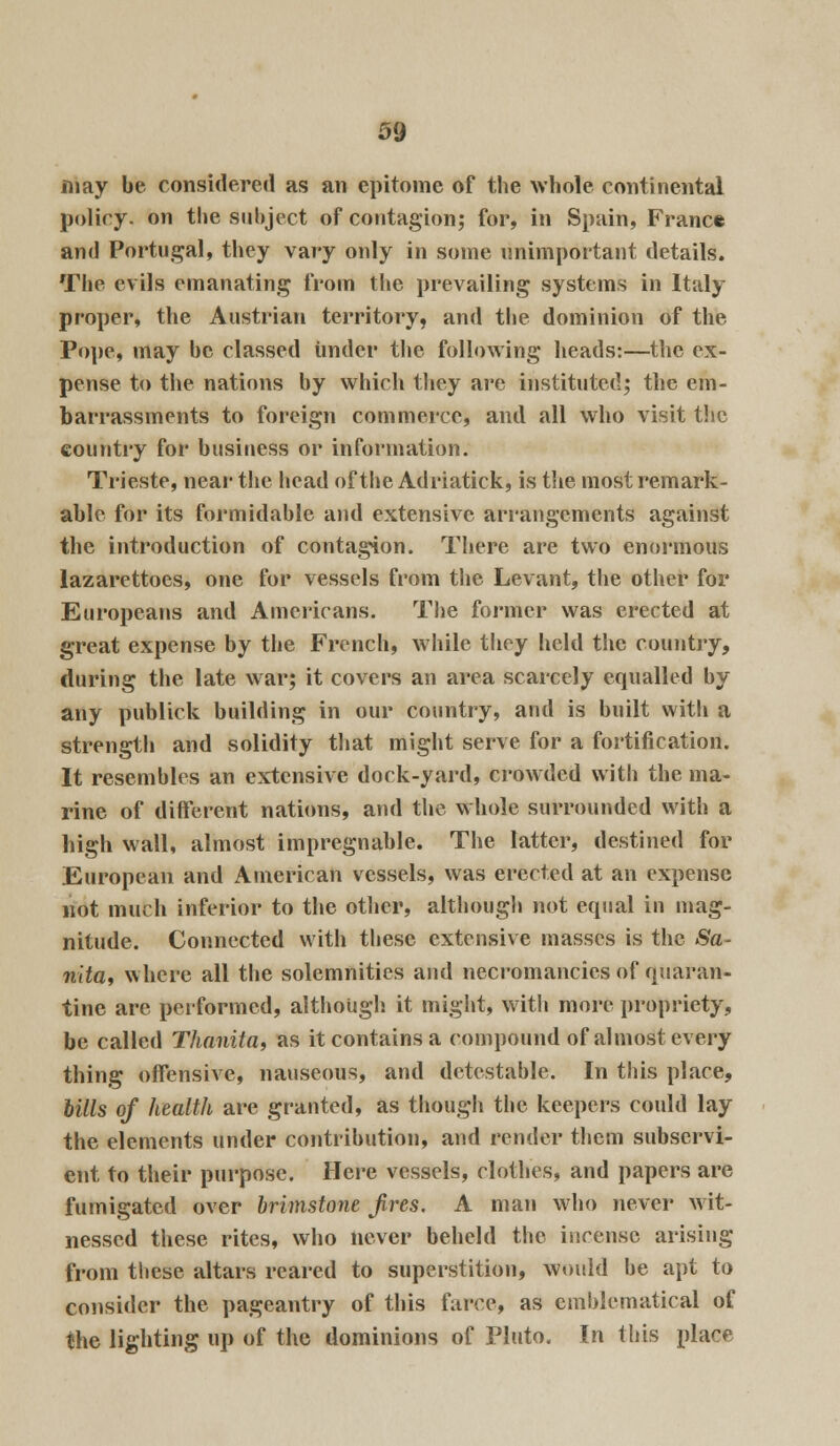 may be considered as an epitome of the whole continental policy, on the subject of contagion; for, in Spain, Franc* and Portugal, they vary only in some unimportant details. The evils emanating from the prevailing systems in Italy proper, the Austrian territory, and the dominion of the Pope, may be classed under the following heads:—the ex- pense to the nations by which they are instituted; the em- barrassments to foreign commerce, and all who visit the country for business or information. Trieste, near the head of the Adriatick, is the most remark- able for its formidable and extensive arrangements against the introduction of contagion. There are two enormous lazarettocs, one for vessels from the Levant, the other for Europeans and Americans. The former was erected at great expense by the French, while they held the country, during the late war; it covers an area scarcely equalled by any publick building in our country, and is built with a strength and solidity that might serve for a fortification. It resembles an extensive dock-yard, crowded with the ma- rine of different nations, and the whole surrounded with a high wall, almost impregnable. The latter, destined for European and American vessels, was erected at an expense not much inferior to the other, although not equal in mag- nitude. Connected with these extensive masses is the Sa- nita, where all the solemnities and necromancies of quaran- tine are performed, although it might, with more propriety, be called Thanita, as it contains a compound of almost every thing offensive, nauseous, and detestable. In this place, bills of health are granted, as though the keepers could lay the elements under contribution, and render them subservi- ent to their purpose. Here vessels, clothes, and papers are fumigated over brimstone Jires. A man who never wit- nessed these rites, who never beheld the incense arising from these altars reared to superstition, would be apt to consider the pageantry of this farce, as emblematical of the lighting up of the dominions of Pluto. In this place