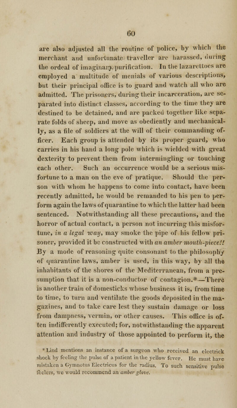 are also adjusted all the routine of police, by which the merchant and unfortunate traveller are harassed, timing the ordeal of imaginary purification. In the lazarettoes are employed a multitude of menials of various descriptions, but their principal office is to guard and watch all who are admitted. The prisoners, during their incarceration, are se- parated into distinct classes, according to the time they are destined to be detained, and are packed together like sepa- rate folds of sheep, and move as obediently and mechanical- ly, as a file of soldiers at the will of their commanding of- ficer. Each group is attended by its proper guard, who carries in his hand a long pole which is wielded with great dexterity to prevent them from intermingling or touching each other. Such an occurrence would be a serious mis- fortune to a man on the eve of pratique. Should the per- son with whom he happens to come into contact, have been recently admitted, he would be remanded to his pen to per- form again the laws of quarantine to which the latter had been sentenced. Notwithstanding all these precautions, and the horror of actual contact, a person not incurring this misfor- tune, in a legal way, may smoke the pipe of his fellow pri- soner, provided it be constructed with an amber mouth-piece!! By a mode of reasoning quite consonant to the philosophy of quarantine laws, amber is used, in this way, by all the inhabitants of the shores of the Mediterranean, from a pre- sumption that it is a non-conductor of contagion.*—There is another train of domesticks whose business it is, from time to time, to turn and ventilate the goods deposited in the ma- gazines, and to take care lest they sustain damage or loss from dampness, vermin, or other causes. This office is of- ten indifferently executed; for, notwithstanding the apparent attention and industry of those appointed to perform it, the * Lind mentions an instance of a surgeon who received an electrick shock by feeling the pulse of a patient in the yellow fever. He must have mistaken a Gymnotus Electricus for the radius. To such sensitive pulse feelers, we would recommend an amber glove.