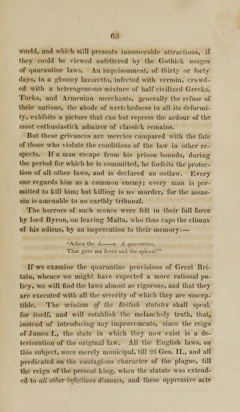 world, and which still presents innumerable attractions, if they could be viewed unfettered by the Gotbick usages of quarantine laws. An imprisonment, of thirty or forty days, in a gloomy lazaretto, infected with vermin, crowd- ed with a heterogeneous mixture of half civilized Greeks, Turks, and Armenian merchants, generally the refuse of their nations, the abode of wretchedness in all its deformi- ty, exhibits a picture that can but repress the ardour of the most enthusiastirk admirer of classick remains. But these grivances are mercies compared with the fate of those who violate the conditions of the law in other re- spects. If a man escape from his prison bounds, during the period for which he is committed, he forfeits the protec- tion of all other laws, and is declared an outlaw. Every- one regards him as a common enemy; every man is per- mitted to kill him; but killing is no murder, for the assas- sin is amenable to no earthly tribunal. The horrors of such scenes were felt in their full force by lord Byron, on leaving Malta, who thus caps the climax of his adieus, by an imprecation to their memory:— Adieu the d n d quarantine, That gave me fever and the spleen!! If we examine the quarantine provisions of Great Bri- tain, whence we might have expected a more rational po- licy, we will find the laws almost as rigorous, and that they are executed with all the severity of which they are suscep- tible. The wisdom of the British statutes shall speak for itself, and will establish the melancholy truth, that, instead of introducing any improvements, since the reign of James I., the state in which they now exist is a de- terioration of the original lawr. All the English laws, on this subject, were merely municipal, till 26 Geo. II., and all predicated on the contagious character of the plague, till the reign of the present king, when the statute was extend- ed to all other infectious diseases, and these oppressive act?