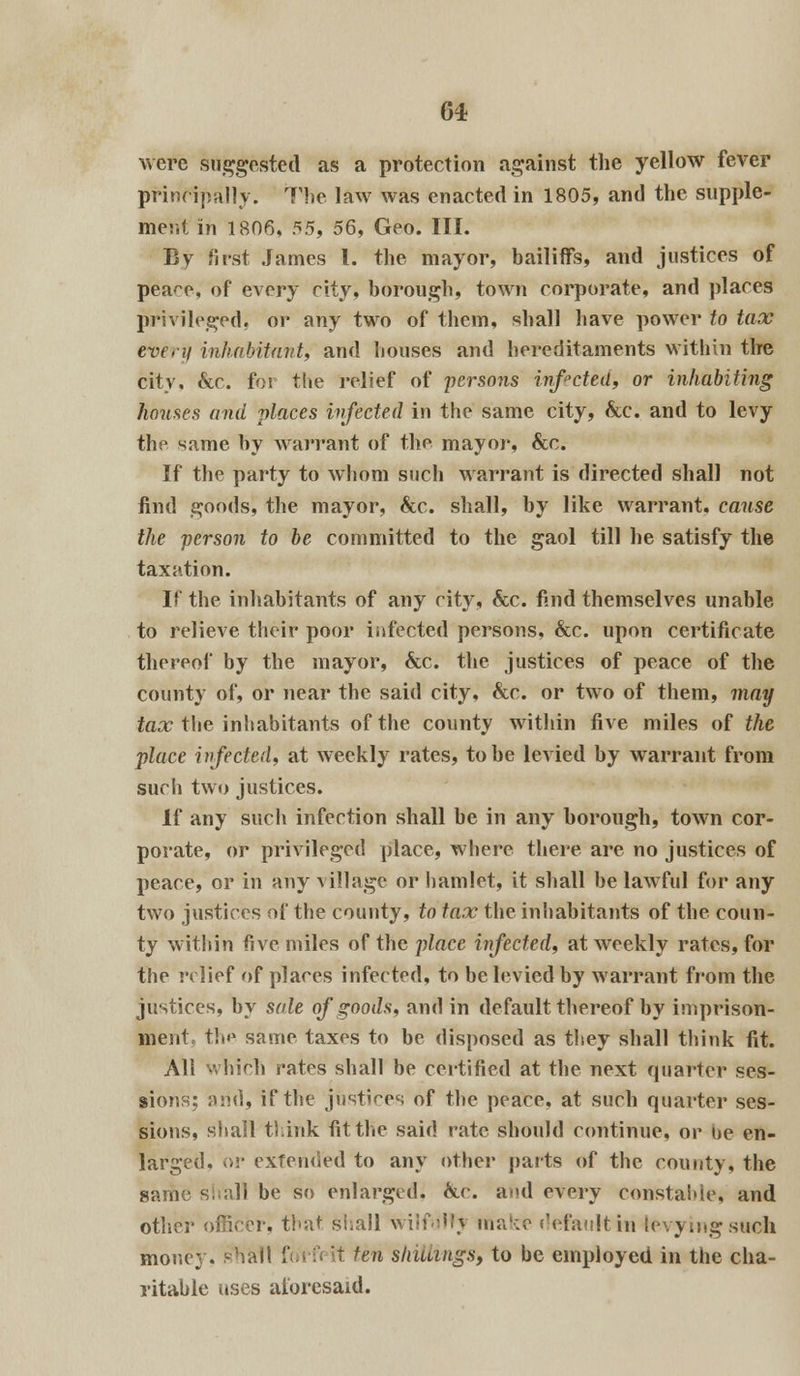 were suggested as a protection against the yellow fever principally. The law was enacted in 1805, and the supple- ment in 1806, 55, 56, Geo. III. By first James I. the mayor, bailiffs, and justices of pea^e, of every city, borough, town corporate, and places privileged, or any two of them, shall have power to tax every inhabitant, and houses and hereditaments within the city, &c. for the relief of persons infected, or inhabiting houses and places infected in the same city, &c. and to levy the same by warrant of the mayor, &c. If the party to whom such warrant is directed shall not find goods, the mayor, &c. shall, by like warrant, cause the person to be committed to the gaol till he satisfy the taxation. If the inhabitants of any city, &c. find themselves unable to relieve their poor infected persons, &c. upon certificate thereof by the mayor, &c. the justices of peace of the county of, or near the said city, &c. or two of them, may tax the inhabitants of the county within five miles of the place infected, at weekly rates, to be levied by warrant from such two justices. If any such infection shall be in any borough, town cor- porate, or privileged place, where there are no justices of peace, or in any village or hamlet, it shall be lawful for any two justices of the county, to tax the inhabitants of the coun- ty within five miles of the place infected, at weekly rates, for the relief of places infected, to be levied by warrant from the justices, by sale of goods, and in default thereof by imprison- ment, tlo1 same taxes to be disposed as they shall think fit. All which rates shall be certified at the next quarter ses- sions; and, if the justices of the peace, at such quarter ses- sions, shall think fit the said rate should continue, or be en- larged, or extended to any other parts of the county, the same shall be so enlarged. &c. and every constable, and other officer, that shall wilfulh make default in levying such money, shall foi'fi it ten shillings, to be employed in the cha- ritable uses aforesaid.