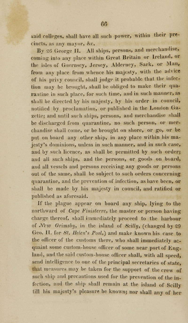 s»aid colleges, shall have all such power, within their pre- cincts, as any mayor, &c. By 26 George II. All ships, persons, and merchandise, coming into any place within Great Britain or Ireland, or the isles of Guernsey, Jersey, Alderney, Sark, or Man, from any place from whence his majesty, with the advice of his privy council, shall judge it probable that the infec- tion may be brought, shall be obliged to make their qua- rantine in such place, for such time, and in such manner, as shall be directed by his majesty, by his order in council, notiiied by proclamation, or published in the London Ga- zette; and until such ships, persons, and merchandise shall be discharged from quarantine, no such person, or mer- chandise shall come, or be brought on shore, or go, or be put on board any other ship, in any place within his ma- jesty's dominions, unless in such manner, and in such case, and by such licence, as shall be permitted by such order; and all such ships, and the persons, or goods on board, and all vessels and persons receiving any goods or persons out of the same, shall be subject to such orders concerning quarantine, and the prevention of infection, as have been, or shall be made by his majesty in council, and ratified or published as aforesaid. If the plague appear on board any ship, lying to the northward of Cape Finisterre, the master or person having charge thereof, shall immediately proceed to the harbour of New Grimsby, in the island of Scillij, (changed by 29 Geo. II. for St. Helen's Pool,) and make known his case to the officer of the customs there, who shall immediately ac- quaint some custom-house officer of some near port of Eng- land, and the said custom-house officer shall, with all speed, send intelligence to one of the principal secretaries of state, that measures may he taken for the support of the crew of such ship and precautions used for the prevention of the in- fection, and the ship shall remain at the island of Scilly till his majesty's pleasure be known; nor shall any of her