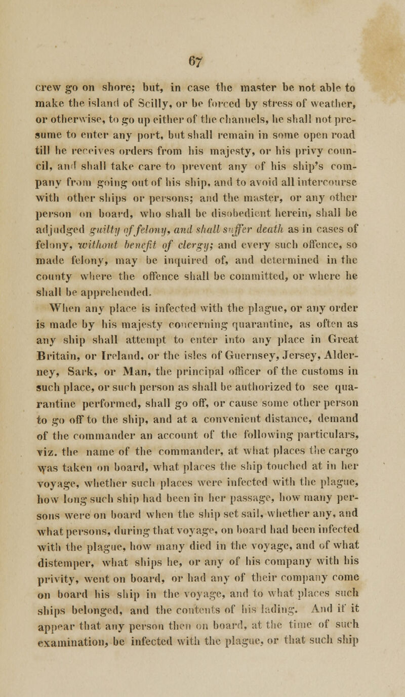 crew go on shore; but, in case the master be not able to make the island of Scilly, or be forced by stress of weather, or otherwise, to go up either of the channels, he shall not pre- sume to enter any port, but shall remain in some open road till he receives orders from his majesty, or his privy coun- cil, an! shall take care to prevent any of his ship's com- pany from going out of his ship, and to avoid all intercourse with other ships or persons; and the muster, or any other person on board, who shall he disobedient herein, shall he adjudged guilty of felony, and ahull suffer death as in cases of felony, without benefit of clergy; and every such offence, so made felony, may he inquired of, and determined in the county where the offence shall be committed, or where he shall be apprehended. When any place is infected with the plague, or any order is made by his majesty concerning quarantine, as often as any ship shall attempt to enter into any place in Great Britain, or Ireland, or the isles of Guernsey, Jersey, Alder- ney, Sark, or Man, the principal officer of the customs in such place, or such person as shall be authorized to see qua- rantine performed, shall go off, or cause some other person to go off to the ship, and at a convenient distance, demand of the commander an account of the following particulars, viz. the name of the commander, at what places the cargo was taken on board, what places the ship touched at in her voyage, whether such places were infected with the plague, how long such ship had been in her passage, how many per- sons were on board when the ship set sail, whether any, and what persons, during that voyage, on board had been infected with the plague, how many died in the voyage, and of what distemper, what ships he, or any of his company with his privity, went on board, or had any of their company come on board his ship in the voyage, and to what places such ships belonged, and the contents of his hiding. And it' it appear that any person then on board, at the time of such examination, be infected with the plague, or that such ship