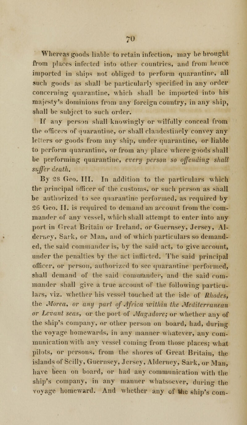 Whereas goods liable to retain infection, may be brought fi'om places infected into other countries, and from hence imported in ships not obliged to perform quarantine, all such goods as shall be particularly specified in any order concerning quarantine, which shall be imported into his majesty's dominions from any foreign country, in any ship, shall be subject to such order. If any person shall knowingly or wilfully conceal from the officers of quarantine, or shall clandestinely convey any letters or goods from any ship, under quarantine, or liable to perform quarantine, or from an; place where goods shall be performing quarantine, every person so offending shall suffer death. By 28 Geo. III. In addition to the particulars which the principal officer of the customs, or such person as shall be authorized to see quarantine performed, as required by 26 Geo. II. is required to demand an account from the com- mander of any vessel, which shall attempt to enter into any port in Great Britain or Ireland, or Guernsey, Jersey, Al- derney, Sark, or Man, and of which particulars so demand- ed, the said commander is, by the said act, to give account, under the penalties by the act inflicted. The said principal officer, or person, authorized to see quarantine performed, shall demand of the said commander, and the said com- mander shall give a true account of the following particu- lars, viz. whether his vessel touched at the isle of Rhodes, the Morea, or any part of Jlfrica within the Mediterranean or Levant seas, or the port of Magadore; or whether any of the ship's company, or other person on board, had, during the voyage homewards, in any manner whatever, any com- munication with any vessel coming from those places; what pilots, or persons, from the shores of Great Britain, the islands of Scilly, Guernsey, Jersey, Alderney, Sark, or Man, have been on board, or had any communication with the ship's company, in any manner whatsoever, during the voyage homeward. And whether any of the ship's com-