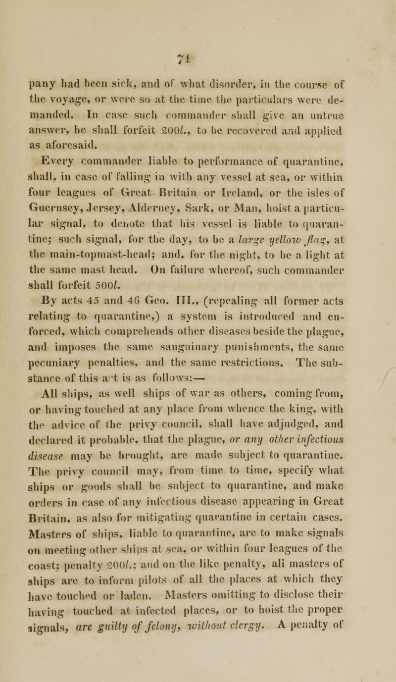 pany had been sick, and of what disorder, in the course of the voyage, or were so at the time the particulars were de- manded. In case such commander shall give an untrue answer, he shall forfeit 200/., to he recovered and applied as aforesaid. Every commander liable to performance of quarantine, shall, in case of falling in with any vessel at sea, or within four leagues of Great Britain or Ireland, or the isles of Guernsey, Jersey, Alderney, Sark, or Man, hoist a particu- lar signal, to denote that his vessel is liable to quaran- tine; such signal, for the day, to be a large yellow flag, at the main-topniast-head; and, for the night, to be a light at the same mast head. On failure whereof, such commander shall forfeit 500/. By acts 45 and 46 Geo. III., (repealing all former acts relating to quarantine,) a system is introduced and en- forced, which comprehends other diseases beside the plague, and imposes the same sanguinary punishments, the same pecuniary penalties, and the same restrictions. The sub- stance of this at is as follows:— All ships, as well ships of war as others, coming from, or having touched at any place from whence the king, with the advice of the privy council, shall have adjudged, and declared it probable, that the plague, or any other infectious disease, may be brought, are made subject to quarantine. The privy council may, from time to time, specify what ships or goods shall be subject to quarantine, and make orders in case of any infectious disease appearing in Great Britain, as also for mitigating quarantine in certain cases. Masters of ships, liable to quarantine, arc to make signals on meeting other ships at sea, or within four leagues of the coast; penalty 200/.; and on the like penalty, ali masters of ships are to inform pilots of all the places at which they have touched or laden. Masters omitting to disclose their having touched at infected places, or to hoist the proper signals, are guilty of felony, without clergy. A penalty of