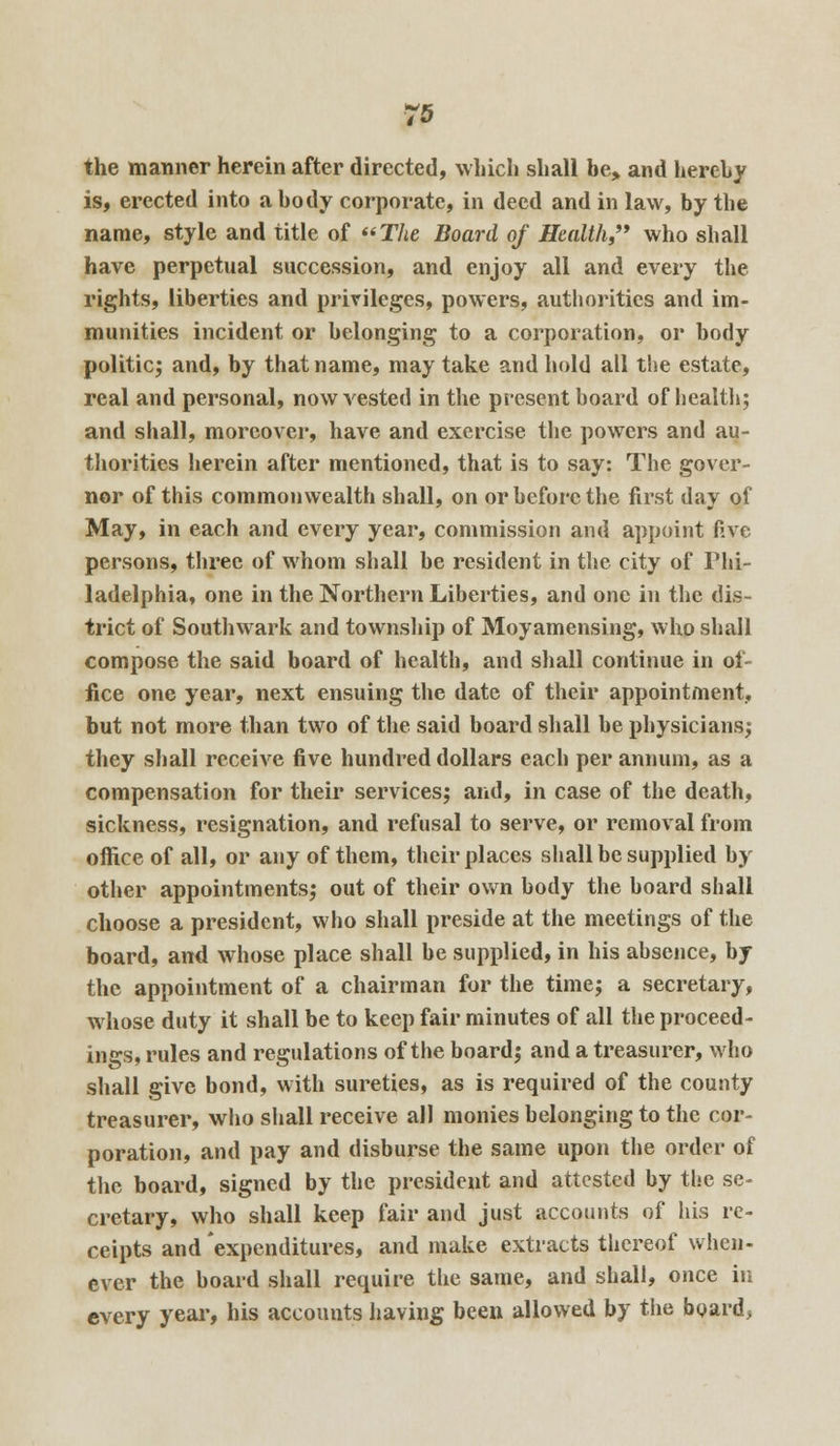 the manner herein after directed, which shall be, and hereby is, erected into a body corporate, in deed and in law, by the name, style and title of The Board of Health,'* who shall have perpetual succession, and enjoy all and every the rights, liberties and privileges, powers, authorities and im- munities incident or belonging to a corporation, or body politic; and, by that name, may take and hold all the estate, real and personal, now vested in the present board of health; and shall, moreover, have and exercise the powers and au- thorities herein after mentioned, that is to say: The gover- nor of this commonwealth shall, on or before the first day of May, in each and every year, commission and appoint five persons, three of whom shall be resident in the city of Phi- ladelphia, one in the Northern Liberties, and one in the dis- trict of Southwark and township of Moyamensing, who shall compose the said board of health, and shall continue in of- fice one year, next ensuing the date of their appointment, but not more than two of the said board shall be physicians; they shall receive five hundred dollars each per annum, as a compensation for their services; and, in case of the death, sickness, resignation, and refusal to serve, or removal from office of all, or any of them, their places shall be supplied by other appointments; out of their own body the board shall choose a president, who shall preside at the meetings of the board, and whose place shall be supplied, in his absence, by the appointment of a chairman for the time; a secretary, whose duty it shall be to keep fair minutes of all the proceed- ings, rules and regulations of the board; and a treasurer, who shall give bond, with sureties, as is required of the county treasurer, who shall receive all monies belonging to the cor- poration, and pay and disburse the same upon the order of the board, signed by the president and attested by the se- cretary, who shall keep fair and just accounts of his re- ceipts and 'expenditures, and make extracts thereof when- ever the board shall require the same, and shall, once in every year, his accounts having been allowed by the board,