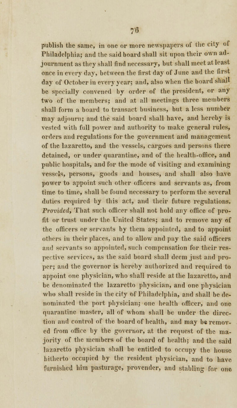 publish the same, in one or more newspapers of the city of Philadelphia; and the said board shall sit upon their own ad- journment as they shall find necessary, but shall meet at least once in every day, between the first day of June and the first day of October in every year; and, also when the board shall be specially convened by order of the president, or any two of the members; and at all meetings three members shall form a board to transact business, but a less number may adjourn; and the said board shall have, and hereby is vested with full power and authority to make general rules, orders and regulations for the government and management of the lazaretto, and the vessels, cargoes and persons there detained, or under quarantine, and of the health-office, and public hospitals, and for the mode of visiting and examining vessels, persons, goods and houses, and shall also have power to appoint such other officers and servants as, from time to time, shall be found necessary to perform the several duties required by this act, and their future regulations. Provided, That such officer shall not hold any office of pro- fit or trust under the United States; and to remove any of the officers or servants by them appointed, and to appoint others in their places, and to allow and pay the said officers and servants so appointed, such compensation for their res- pective services, as the said board shall deem just and pro- per; and the governor is hereby authorized and required to appoint one physician, who shall reside at the lazaretto, and be denominated the lazaretto physician, and one physician who shall reside in the city of Philadelphia, and shall be de- nominated the port physician; one health officer, and one quarantine master, all of whom shall be under the direc- tion and control of the board of health, and may be remov- ed from office by the governor, at the request of the ma- jority of the members of the board of health; and the said lazaretto physician shall be entitled to occupy the house hitherto occupied by the resident physician, and to have furnished him pasturage, provender, and stabling for one