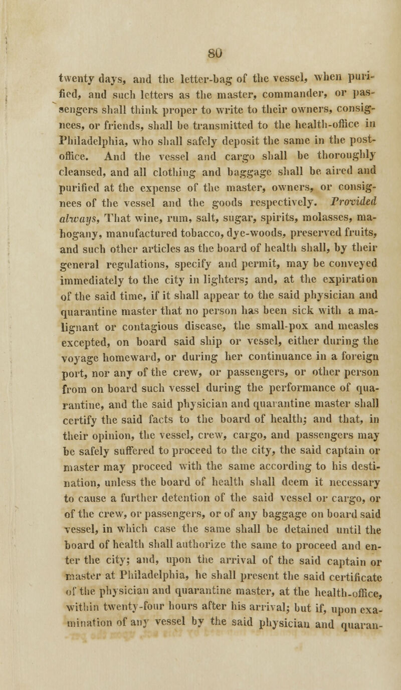 twenty days, and the letter-bag of the vessel, when puri- fied, and such letters as the master, commander, or pas- sengers shall think proper to write to their owners, consig- nees, or friends, shall he transmitted to the health-office in Philadelphia, who shall safely deposit the same in the post- office. And the vessel and cargo shall be thoroughly cleansed, and all clothing and baggage shall be aired and purified at the expense of the master, owners, or consig- nees of the vessel and the goods respectively. Provided always, That wine, rum, salt, sugar, spirits, molasses, ma- hogany, manufactured tobacco, dye-woods, preserved fruits, and such other articles as the board of health shall, by their general regulations, specify and permit, may be conveyed immediately to the city in lighters; and, at the expiration of the said time, if it shall appear to the said physician and quarantine master that no person has been sick with a ma- lignant or contagious disease, the small-pox and measles excepted, on board said ship or vessel, either during the voyage homeward, or during her continuance in a foreign port, nor any of the crew, or passengers, or other person from on board such vessel during the performance of qua- rantine, and the said physician and quarantine master shall certify the said facts to the board of health,* and that, in their opinion, the vessel, crew, cargo, and passengers may be safely suffered to proceed to the city, the said captain or master may proceed with the same according to his desti- nation, unless the board of health shall deem it necessary to cause a further detention of the said vessel or cargo, or of the crew, or passengers, or of any baggage on board said vessel, in which case the same shall be detained until the board of health shall authorize the same to proceed and en- ter the city; and, upon the arrival of the said captain or master at Philadelphia, he shall present the said certificate of the physician and quarantine master, at the health-office, within twenty-four hours after his arrival; but if, upon exa- mination of any vessel by the said physician and quaran-