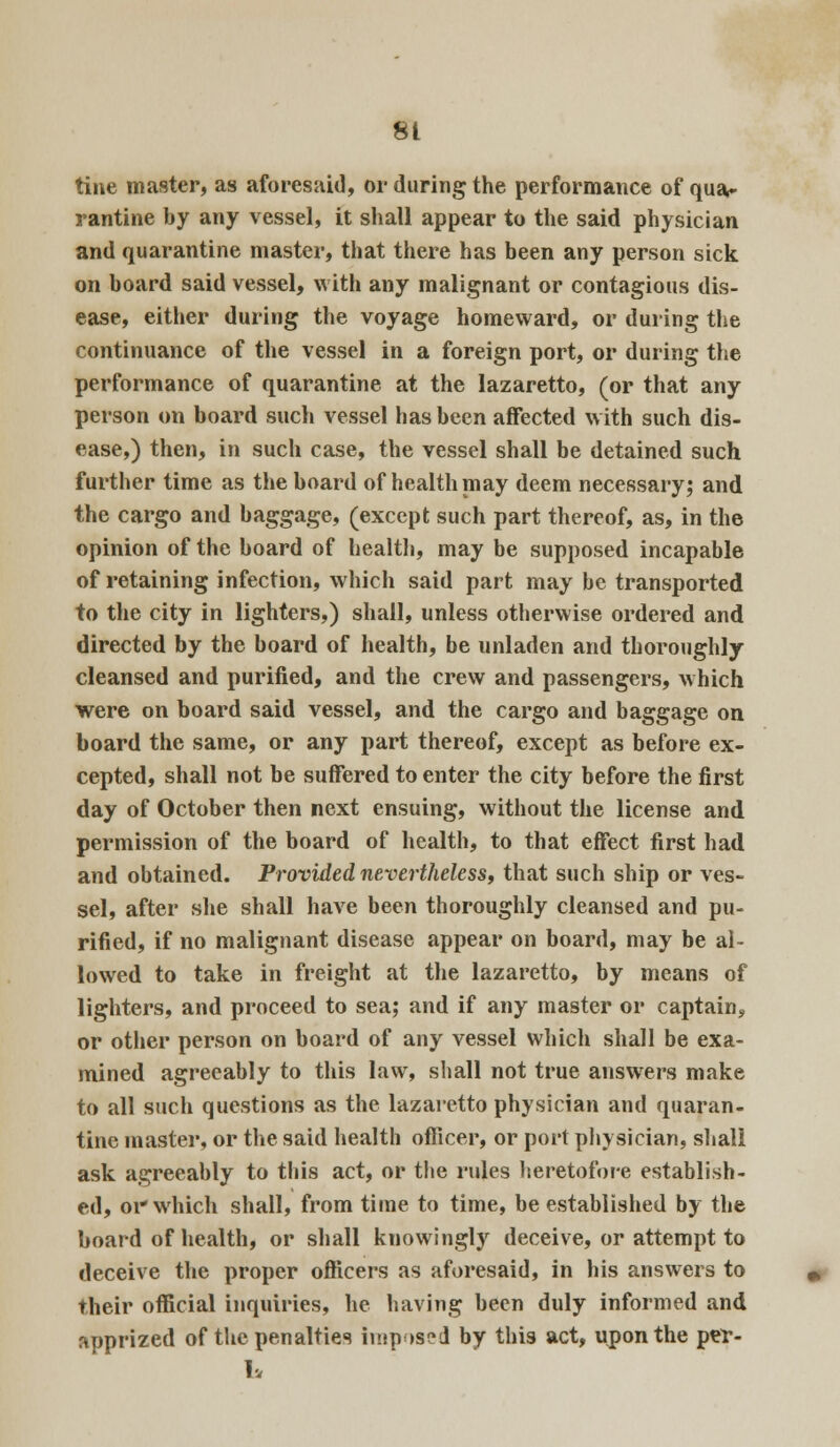 tine master, as aforesaid, or during the performance of qua- rantine by any vessel, it shall appear to the said physician and quarantine master, that there has been any person sick on board said vessel, with any malignant or contagious dis- ease, either during the voyage homeward, or during the continuance of the vessel in a foreign port, or during the performance of quarantine at the lazaretto, (or that any person on board such vessel has been affected with such dis- ease,) then, in such case, the vessel shall be detained such further time as the board of health may deem necessary; and the cargo and baggage, (except such part thereof, as, in the opinion of the board of health, may be supposed incapable of retaining infection, which said part may be transported to the city in lighters,) shall, unless otherwise ordered and directed by the board of health, be unladen and thoroughly cleansed and purified, and the crew and passengers, which were on board said vessel, and the cargo and baggage on board the same, or any part thereof, except as before ex- cepted, shall not be suffered to enter the city before the first day of October then next ensuing, without the license and permission of the board of health, to that effect first had and obtained. Provided nevertheless, that such ship or ves- sel, after she shall have been thoroughly cleansed and pu- rified, if no malignant disease appear on board, may be al- lowed to take in freight at the lazaretto, by means of lighters, and proceed to sea; and if any master or captain, or other person on board of any vessel which shall be exa- mined agreeably to this law, shall not true answers make to all such questions as the lazaretto physician and quaran- tine master, or the said health officer, or port physician, shall ask agreeably to this act, or the rules heretofore establish- ed, or which shall, from time to time, be established by the board of health, or shall knowingly deceive, or attempt to deceive the proper officers as aforesaid, in his answers to their official inquiries, he having been duly informed and apprized of the penalties imposed by this act, upon the per- 1*