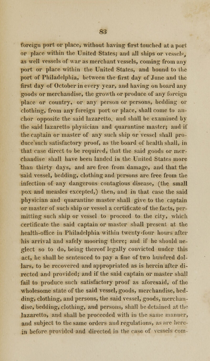 foreign port or place, without having first touched at a port or place within the United States; and all ships or vessels-, as well vessels of war as merchant vessels, coming from any port or place within the United States, and hound to the port of Philadelphia, between the first day of June and the first day of October in every year, and having on board any goods or merchandise, the growth or produce of any foreign place or country, or any person or persons, bedding or clothing, from any foreign port or place, shall come to an- chor opposite the said lazaretto, and shall be examined by the said lazaretto physician and quarantine master; and if the captain or master of any such ship or vessel shall pro- duce'such satisfactory proof, as the board of health shall, in that case direct to be required, that the said goods or mer- chandise shall have been landed in the United States more Ithan thirty days, and are free from damage, and that the said vessel, bedding, clothing and persons are free from the infection of any dangerous contagious disease, (the small pox and measles excepted,) then, and in that case the said physician and quarantine master shall give to the captain or master of sucli ship or vessel a certificate of the facts, per- mitting such ship or vessel to proceed to the city, which certificate the said captain or master shall present at the health-office in Philadelphia within twenty-four hours after his arrival and safely mooring there; and if he should ne- glect so to do, being thereof legally convicted under this act, he shall be sentenced to pay a fine of two hundred dol- lars, to be recovered and appropriated as is herein after di- rected and provided; and if the said captain or master shall fail to produce such satisfactory proof as aforesaid, of the wholesome state of the said vessel, goods, merchandise, bed- ding, clothing, and persons, the said vessel, goods, merchan- dise, bedding, clothing, and persons, shall be detained at the lazaretto, and shall be proceeded with in the same manner, and subject to the same orders and regulations, as are here- in before provided and directed in the case of vessels com