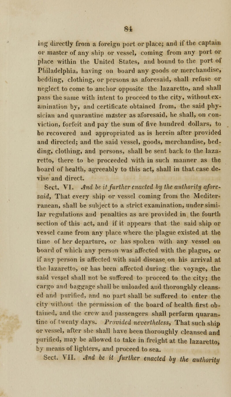 ing directly from a foreign port or place; and if tlie captain or master of any ship or vessel, coming from any port or place within the United States, and bound to the port of Philadelphia, having on board any goods or merchandise, bedding, clothing, or persons as aforesaid, shall refuse or neglect to come to anchor opposite the lazaretto, and shall pass the same with intent to proceed to the city, without ex- amination by, and certificate obtained from, the said phy- sician and quarantine master as aforesaid, he shall, on con- viction, forfeit and pay the sum of five hundred dollars, to be recovered and appropriated as is herein after provided and directed; and the said vessel, goods, merchandise, bed- ding, clothing, and persons, shall be sent back to the laza- retto, there to be proceeded with in such manner as the board of health, agreeably to this act, shall in that case de- vise and direct. Sect. VI. And be it further enacted bij the authority afore- said, That every ship or vessel coming from the Mediter- ranean, shall be subject to a strict examination, under simi- lar regulations and penalties as are provided in the fourth section of this act, and if it appears that the said ship or vessel came from any place where the plague existed at the time of her departure, or has spoken with any vessel on board of which any person was affected with the plague, or if any person is affected with said disease on his arrival at the lazaretto, or has been affected during the voyage, the said vessel shall not be suffered to proceed to the city; the cargo and baggage shall be unloaded and thoroughly cleans- ed and purified, and no part shall be suffered to enter the city without the permission of the board of health first ob- tained, and tlie crew and passengers shall perform quaran- tine of twenty days. Provided nevertheless. That such ship or vessel, after she shall have been thoroughly cleansed and purified, may be allowed to take in freight at the lazaretto, by means of lighters, and proceed to sea. Sect. VII. And be it further enacted by the authority