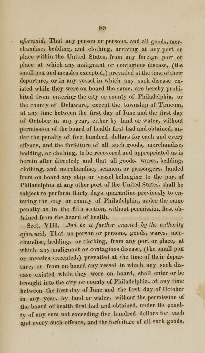 aforesaid, That any person or persons, and all goods, mer- chandise, bedding, and clothing, arriving at any port or place within the United States, from any foreign port or place at which any malignant or contagions disease, (the small pox and measles excepted,) prevailed at the time of their departure, or in any vessel in which any such disease ex- isted while they were on board the same, are hereby prohi- bited from entering the city or county of Philadelphia, or the county of Delaware, except the township of Tinicum, at any time between the first day of June and the first day of October in any year, either by land or water, without permission of the board of health first had and obtained, un- der the penalty of five hundred dollars for each and every offence, and the forfeiture of all such goods, merchandise, bedding, or clothing, to be recovered and appropriated as is herein after directed; and that all goods, wares, bedding, clothing, and merchandise, seamen, or passengers, landed from on board any ship or vessel belonging to the port of Philadelphia at any other port of the United States, shall be subject to perform thirty days quarantine previously to en- tering the city or county of Philadelphia, under the same penalty as in the fifth section, without permission first ob- tained from the board of health. Sect. VIII. And be it further enacted by the authority aforesaid, That no person or persons, goods, wares, mer- chandise, bedding, or clothing, from any port or place, at which any malignant or contagious disease, (the small pox or measles excepted,) prevailed at the time of their depar- ture, or fi'om on board any vessel in which any such dis- ease existed while they were on board, shall enter or be brought into the city or county of Philadelphia, at any time between the first day of June and the first day of October in any year, by land or water, without the permission of the board of health first had and obtained, under the penal- ty of any sum not exceeding five hundred dollars for each and every such offence, and the forfeiture of all such goods,