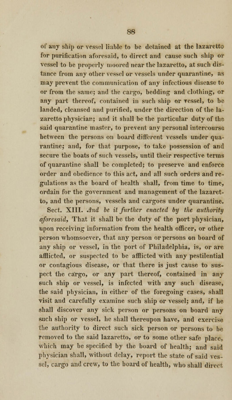 of any ship or vessel liable to be detained at the lazaretto for purification aforesaid, to direct and cause such ship or vessel to be properly moored near the lazaretto, at such dis- tance from any other vessel or vessels under quarantine, as may prevent the communication of any infectious disease to or from the same; and the cargo, bedding and clothing, or any part thereof, contained in such ship or vessel, to be landed, cleansed and purified, under the direction of the la- zaretto physician; and it shall be the particular duty of the said quarantine master, to prevent any personal intercourse between the persons on board different vessels under qua- rantine; and, for that purpose, to take possession of and secure the boats of such vessels, until their respective terms of quarantine shall be completed; to preserve and enforce order and obedience to this act, and all such orders and re- gulations as the board of health shall, from time to time, ordain for the government and management of the lazaret- to, and the persons, vessels and cargoes under quarantine. Sect. XIII. And be it further enacted by the authority aforesaid, That it shall be the duty of the port physician, upon receiving information from the health officer, or other person whomsoever, that any person or persons on board of any ship or vessel, in the port of Philadelphia, is, or are afflicted, or suspected to be afflicted with any pestilential or contagious disease, or that there is just cause to sus- pect the cargo, or any part thereof, contained in any 6uch ship or vessel, is infected with any such disease, the said physician, in either of the foregoing cases, shall visit and carefully examine such ship or vessel; and, if he shall discover any sick person or persons on board any such ship or vessel, he shall thereupon have, and exercise the authority to direct such sick person or persons to be removed to the said lazaretto, or to some other safe place, which may be specified by the board of health; and said physician shall, without delay, report the state of said ves- sel, cargo and crew, to the board of health, who shall direct.