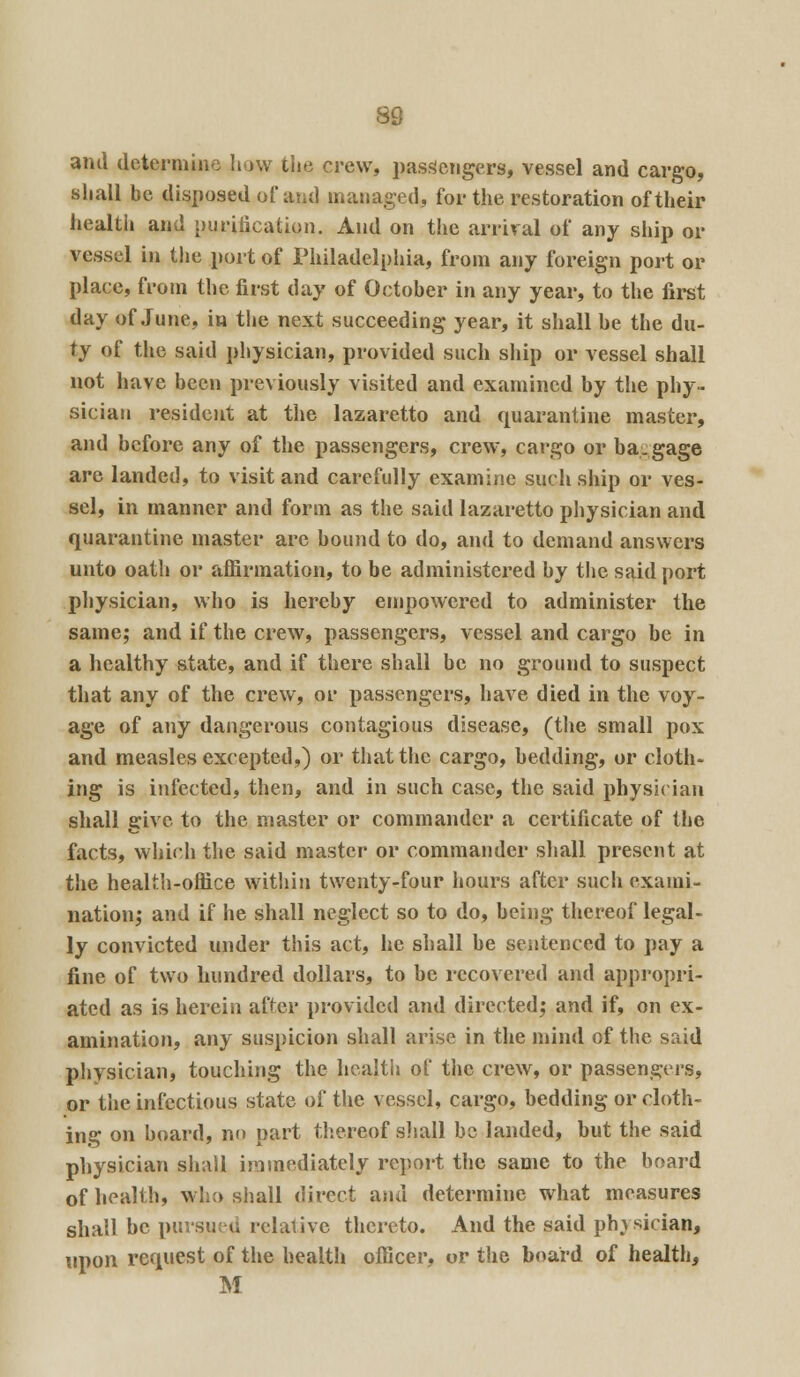 and determine how the crew, passengers, vessel and cargo, shall be disposed of and managed, for the restoration of their health and purification. And on the arrival of any ship or vessej in the port of Philadelphia, from any foreign port or place, from the first day of October in any year, to the first day of June, in the next succeeding year, it shall be the du- ty of the said physician, provided such ship or vessel shall not have been previously visited and examined by the phy- sician resident at the lazaretto and quarantine master, and before any of the passengers, crew, cargo or ha.gage are landed, to visit and carefully examine such ship or ves- sel, in manner and form as the said lazaretto physician and quarantine master are bound to do, and to demand answers unto oath or affirmation, to be administered by the said port physician, who is hereby empowered to administer the same; and if the crew, passengers, vessel and cargo be in a healthy state, and if there shall be no ground to suspect that any of the crew, or passengers, have died in the voy- age of any dangerous contagious disease, (the small pox and measles excepted,) or that the cargo, bedding, or cloth- ing is infected, then, and in such case, the said physician shall give to the master or commander a certificate of the facts, which the said master or commander shall present at the health-office within twenty-four hours after such exami- nation; and if he shall neglect so to do, being thereof legal- ly convicted under this act, he shall be sentenced to pay a fine of two hundred dollars, to be recovered and appropri- ated as is herein after provided and directed; and if, on ex- amination, any suspicion shall arise in the mind of the said physician, touching the health of the crew, or passengers, or the infectious state of the vessel, cargo, bedding or cloth- ing on board, no part thereof shall be landed, but the said physician shall immediately report the same to the board of health, who shall direct ana determine what measures shall be pursued relative thereto. And the said physician, upon request of the health officer, or the board of health, M
