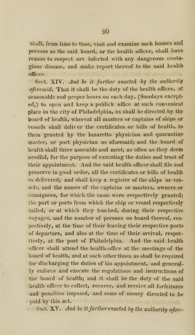 00 shall, from tiihe to time, visit and examine such houses and persons as the said board, or the health officer, shall have reason to suspect are infected with any dangerous conta- gious disease, and make report thereof to the said health officer. Sect. XIV. And be it further enacted by the authority aforesaid, That it shall he the duty of the health officer, at seasonable and proper hours on eacli day, (Sundays except- ed,) to open and keep a publick office at such convenient place in the city of Philadelphia, as shall be directed by the board of health, whereat all masters or captains of ships or vessels shall deliver the certificates or bills of health, to them granted by the lazaretto physician and quarantine master, or port physician as aforesaid; and the board of health shall there assemble and meet, as often as they deem needful, for the purpose of executing the duties and trust of their appointment. And the said health officer shall file and preserve in good order, all the certificates or bills of health so delivered; and shall keep a register of the ships or ves- sels, and the names of the captains or masters, owners or consignees, for which the same were respectively granted; the port or ports from which the ship or vessel respectively sailed, or at which they touched, during their respective voyages, and the number of persons on board thereof, res- oectively, at the time of their leaving their respective ports of departure, and also at the time of their arrival, respec- tively, at the port of Philadelphia. And the said health officer shall attend the health-office at the meetings of the board of health, and at such other times as shall be required for discharging the duties of his appointment, and general- ly enforce and execute the regulations and instructions of the board of health; and it shall be the duty of the said health officer to collect, recover, and receive all forfeitures and penalties imposed, and sums of money directed to be paid by this act. Sect, XV. And be it further enacted by the authority afore-