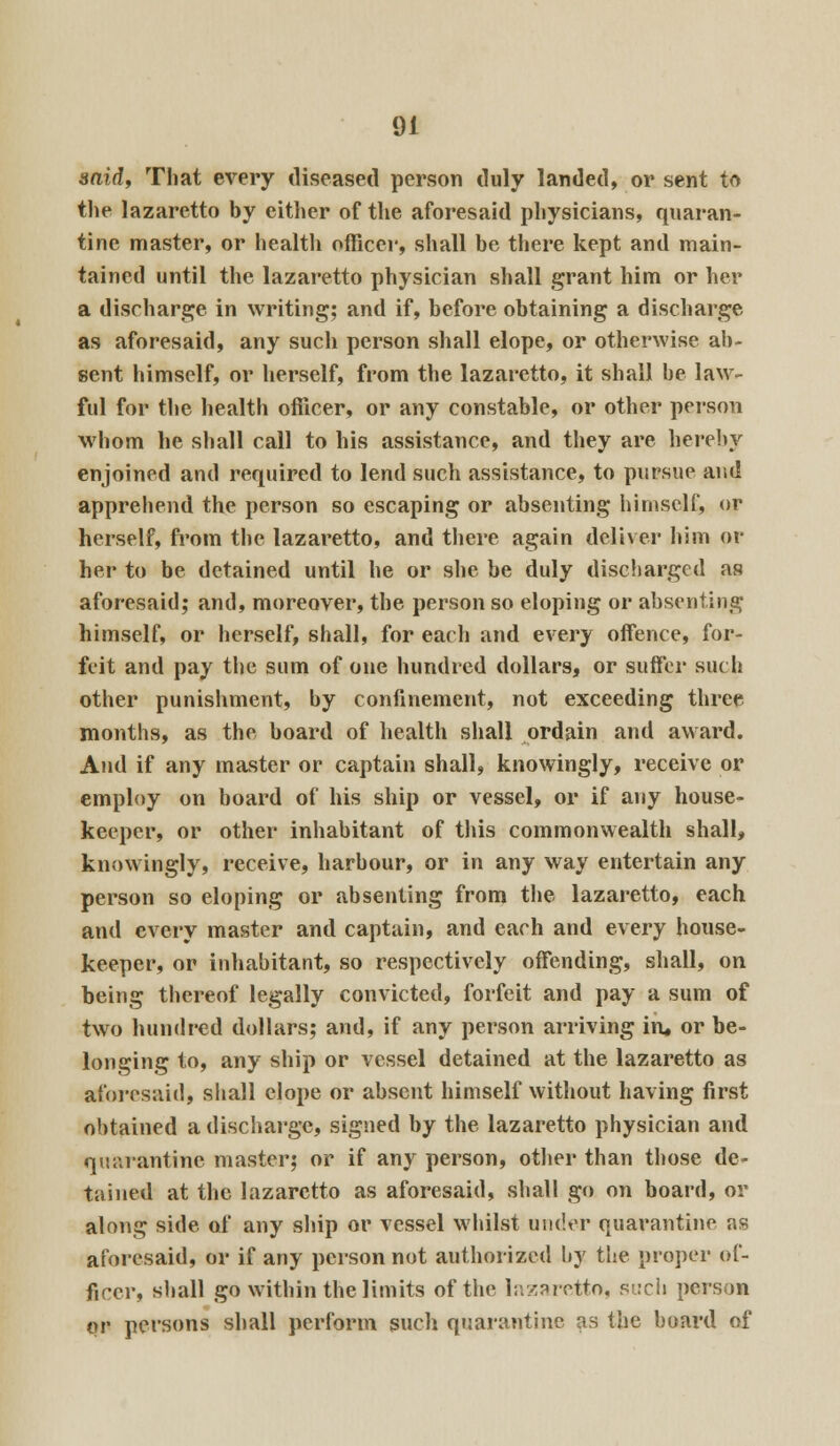 said, That every diseased person duly landed, or sent to the lazaretto by either of the aforesaid physicians, quaran- tine master, or health officer, shall be there kept and main- tained until the lazaretto physician shall grant him or her a discharge in writing; and if, before obtaining a discharge as aforesaid, any such person shall elope, or otherwise ab- sent himself, or herself, from the lazaretto, it shall be law- ful for the health officer, or any constable, or other person whom he shall call to his assistance, and they are hereby enjoined and required to lend such assistance, to pursue and apprehend the person so escaping or absenting himself, or herself, from the lazaretto, and there again deliver him ot- her to be detained until he or she be duly discharged as aforesaid; and, moreover, the person so eloping or absenting himself, or herself, shall, for each and every offence, for- feit and pay the sum of one hundred dollars, or suffer such other punishment, by confinement, not exceeding three months, as the board of health shall ordain and award. And if any master or captain shall, knowingly, receive or employ on board of his ship or vessel, or if any house- keeper, or other inhabitant of this commonwealth shall, knowingly, receive, harbour, or in any way entertain any person so eloping or absenting from the lazaretto, each and every master and captain, and each and every house- keeper, or inhabitant, so respectively offending, shall, on being thereof legally convicted, forfeit and pay a sum of two hundred dollars; and, if any person arriving iru or be- longing to, any ship or vessel detained at the lazaretto as aforesaid) shall elope or absent himself without having first obtained a discharge, signed by the lazaretto physician and quarantine master; or if any person, other than those de- tained at the lazaretto as aforesaid, shall go on board, or along side of any ship or vessel whilst under quarantine as aforesaid, or if any person not authorized by the proper of- ficer, shall go within the limits of the lazaretto, such person or persons shall perform such quarantine as the board of