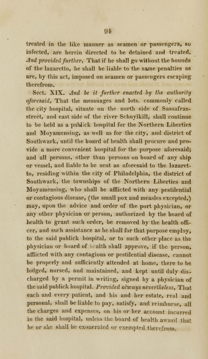 91 treated in the like manner as seamen or passengers, so infected, are herein directed to be detained and treated. And provided further, That if he shall go without the bounds of the lazaretto, he shall be liable to the same penalties as are, by this act, imposed on seamen or passengers escaping therefrom. Sect. XIX. And be it further enacted by the authority aforesaid, That the messuages and lots, commonly called the city hospital, situate on the north side of Sassafras- street, and east side of the river Schuylkill, shall continue to be held as a publick hospital for the Northern Liberties and Moyamensing, as well as for the city, and district of Southwark, until the board of health shall procure and pro- vide a more convenient hospital for the purpose aforesaid; and all persons, other than persons on board of any ship or vessel, and liable to be sent as aforesaid to the lazaret- to, residing within the city of Philadelphia, the district of Southwark, the townships of the Northern Liberties and Moyamensing, who shall be afflicted with any pestilential or contagious disease, (the small pox and measles excepted,) may, upon the advice and order of the port physician, or any other physician or person, authorized by the board of health to grant such order, be removed by the health offi- cer, and such assistance as he shall for that purpose employ, to the said publick hospital, or to such other place as the physician or board of hi alth shall approve, if the person, afflicted with any contagious or pestilential disease, cannot be properly and sufficiently attended at home, there to be lodged, nursed, and maintained, and kept until duly dis- charged by a permit in writing, signed by a physician of the said publick hospital. Provided always nevertheless, That each and every patient, and his and her estate, real and personal, shall be liable to pay, satisfy, and reimburse, all the charges and expenses, on his or her account incurred in the said hospital, unless the board of health award that he or she shall be exonerated or exempted therefrom.