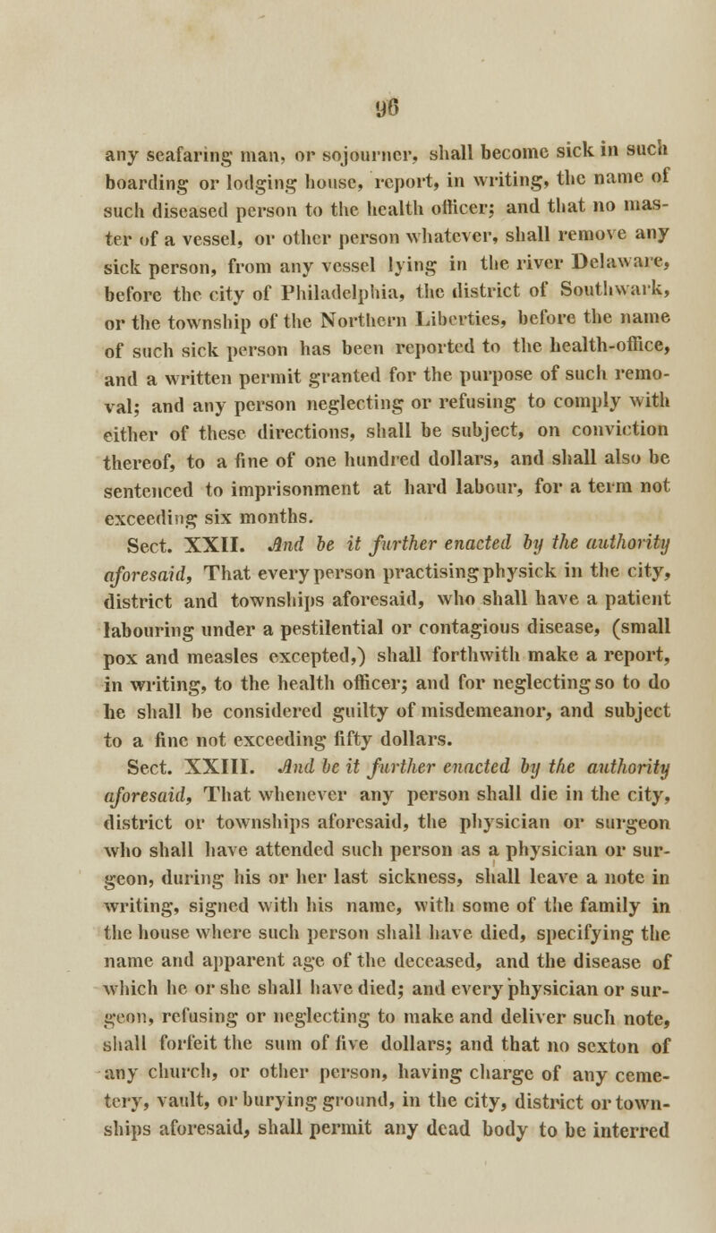m any seafaring man, or sojourner, shall become sick in such boarding or lodging house, report, in writing, the name of such diseased person to the health officer; and that no mas- ter of a vessel, or other person whatever, shall remove any sick person, from any vessel lying in the river Delaware, before the city of Philadelphia, the district of Southwark, or the township of the Northern Liberties, before the name of such sick person has been reported to the health-office, and a written permit granted for the purpose of such remo- val; and any person neglecting or refusing to comply with either of these directions, shall be subject, on conviction thereof, to a fine of one hundred dollars, and shall also be sentenced to imprisonment at hard labour, for a term not exceeding six months. Sect. XXII. And be it further enacted by the authority aforesaid, That every person practising physick in the city, district and townships aforesaid, who shall have a patient labouring under a pestilential or contagious disease, (small pox and measles excepted,) shall forthwith make a report, in writing, to the health officer; and for neglecting so to do he shall be considered guilty of misdemeanor, and subject to a fine not exceeding fifty dollars. Sect. XXIII. And be it further enacted by the authority aforesaid. That whenever any person shall die in the city, district or townships aforesaid, the physician or surgeon who shall have attended such person as a physician or sur- geon, during his or her last sickness, shall leave a note in writing, signed with his name, with some of the family in the house where such person shall have died, specifying the name and apparent age of the deceased, and the disease of which he or she shall have died; and every physician or sur- geon, refusing or neglecting to make and deliver such note, shall forfeit the sum of five dollars; and that no sexton of any church, or other person, having charge of any ceme- tery, vault, or burying ground, in the city, district or town- ships aforesaid, shall permit any dead body to be interred