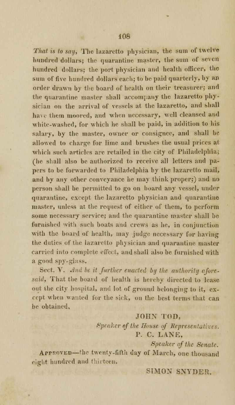 That is to say, The lazaretto physician, the sum of twelve hundred dollars; the quarantine master, the sum of seven hundred dollars; the port physician and health officer, the sum of five hundred dollars each; to he paid quarterly, hy an order drawn by the board of health on their treasurer; and the quarantine master shall accompany the lazaretto phy- sician on the arrival of vessels at the lazaretto, and shall have them moored, and when necessary, well cleansed and white-washed, for which he shall be paid, in addition to his salary, by the master, owner or consignee, and shall he allowed to charge for lime and brushes the usual prices at which such articles are retailed in the city of Philadelphia; (he shall also be authorized to receive all letters and pa- pers to be forwarded to Philadelphia by the lazaretto mail, and by any other conveyance he may think proper;) and no person shall be permitted to go on board any vessel, under quarantine, except the lazaretto physician and quarantine master, unless at the request of either of them, to perform some necessary service; and the quarantine master shall be furnished with such boats and crews as he, in conjunction with the board of health, may judge necessary for having the duties of the lazaretto physician and quarantine master carried into complete effect, and shall also be furnished with a good spy-glass. Sect. V. Jlnd be it farther enacted by the authority afore- said, That the board of health is hereby directed to lease out the city hospital, and lot of ground belonging to it, ex- cept when wanted for the sick, on the best terms that can be obtained, JOHN TOD, Speaker of the House of Representatives. P. C. LANE, Speaker of the Senate. Approved—the twenty-fifth day of March, one thousand eight hundred and thirteen, SIMON SNYDER.