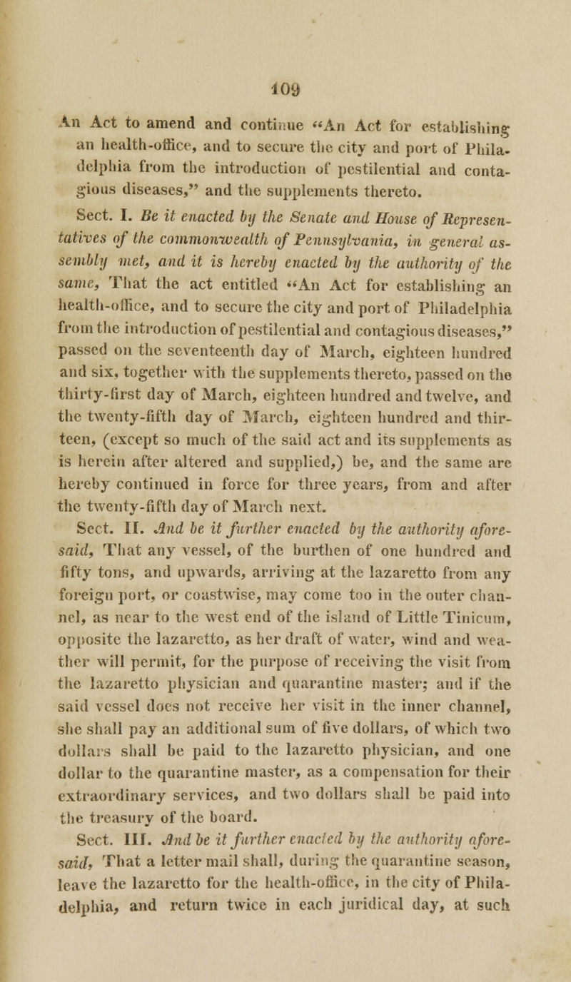 An Act to amend and continue An Act for establishing an health-office, and to secure the city and port of Phila- delphia from the introduction of pestilential and conta- gious diseases, and the supplements thereto. Sect. I. Be it enacted by the Senate and House of Represen- tatives of the commonwealth of Pennstjlvania, in general as- sembly met, and it is hereby enacted by the authority of the same, That the act entitled An Act for establishing an health-office, and to secure the city and port of Philadelphia from the introduction of pestilential and contagious diseases, passed on the seventeenth day of March, eighteen hundred and six, together with the supplements thereto, passed on the thirty-first day of March, eighteen hundred and twelve, and the twenty-fifth day of March, eighteen hundred and thir- teen, (except so much of the said act and its supplements as is herein after altered and supplied,) be, and tbe same are hereby continued in force for three years, from and after the twenty-fifth day of March next. Sect. II. And be it further enacted by the authority afore- said. That any vessel, of the burthen of one hundred and fifty tons, and upwards, arriving at the lazaretto from any foreign port, or coastwise, may come too in the outer chan- nel, as near to the west end of the island of Little Tinicum, opposite the lazaretto, as her draft of water, wind and wea- ther will permit, for the purpose of receiving the visit from the lazaretto physician and quarantine master; and if the said vessel docs not receive her visit in the inner channel, she shall pay an additional sum of five dollars, of which two dollars shall be paid to the lazaretto physician, and one dollar to the quarantine master, as a compensation for their extraordinary services, and two dollars shall be paid into the treasury of the board. Sect. III. Jndbe it farther enacted by the authority afore- said, That a letter mail shall, during the quarantine season, leave the lazaretto for the health-office, in the city of Phila- delphia, and return twice in each juridical day, at such