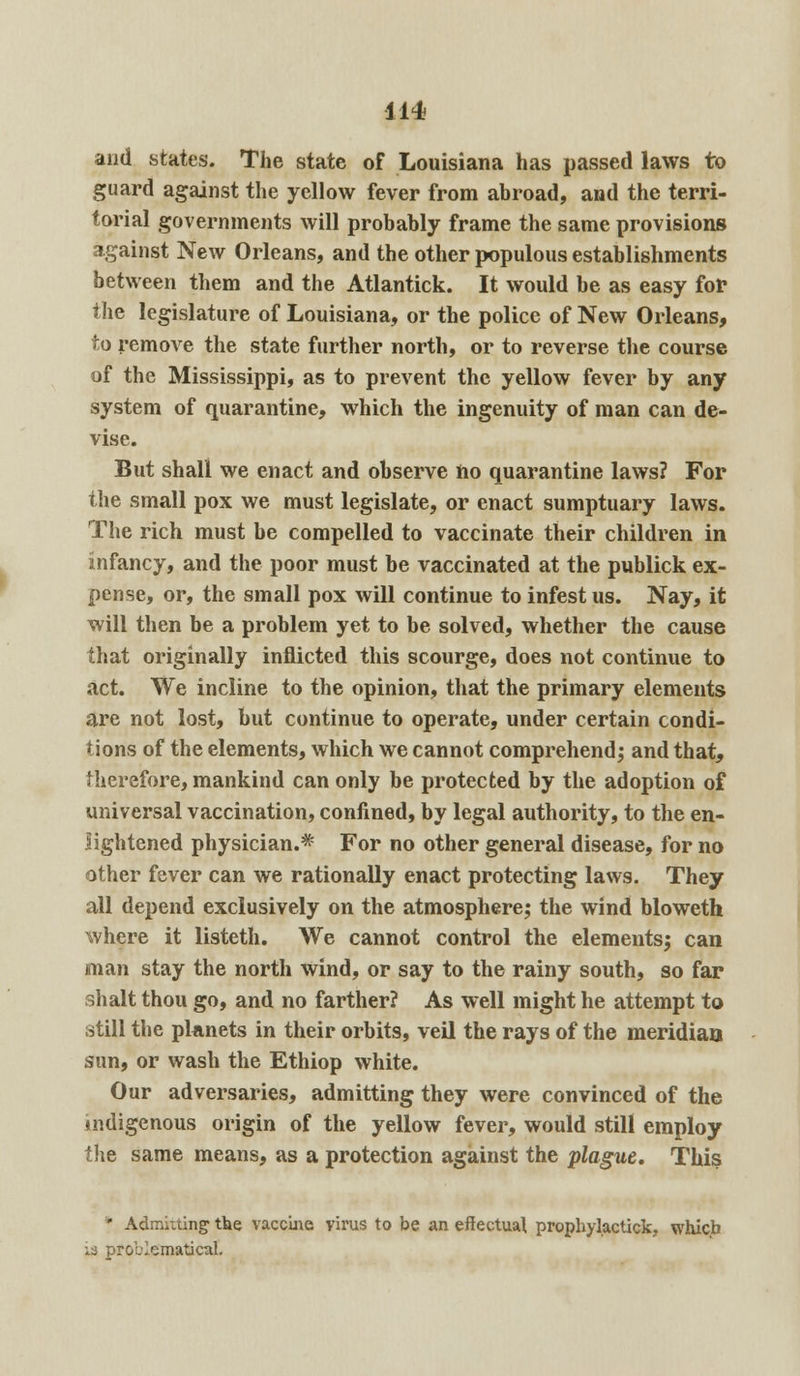 and states. The state of Louisiana has passed laws to guard against the yellow fever from abroad, and the terri- torial governments will probably frame the same provisions against New Orleans, and the other populous establishments between them and the Atlantick. It would be as easy for the legislature of Louisiana, or the police of New Orleans, to remove the state further north, or to reverse the course of the Mississippi, as to prevent the yellow fever by any system of quarantine, which the ingenuity of man can de- vise. But shall we enact and observe ho quarantine laws? For the small pox we must legislate, or enact sumptuary laws. The rich must be compelled to vaccinate their children in infancy, and the poor must be vaccinated at the publick ex- pense, or, the small pox will continue to infest us. Nay, it will then be a problem yet to be solved, whether the cause that originally inflicted this scourge, does not continue to act. We incline to the opinion, that the primary elements are not lost, but continue to operate, under certain condi- tions of the elements, which we cannot comprehend; and that, therefore, mankind can only be protected by the adoption of universal vaccination, confined, by legal authority, to the en- lightened physician.*' For no other general disease, for no other fever can we rationally enact protecting laws. They all depend exclusively on the atmosphere; the wind bloweth where it listeth. We cannot control the elements; can man stay the north wind, or say to the rainy south, so far shalt thou go, and no farther? As well might he attempt to still the planets in their orbits, veil the rays of the meridian sun, or wash the Ethiop white. Our adversaries, admitting they were convinced of the indigenous origin of the yellow fever, would still employ the same means, as a protection against the plague. This * Admitting the vaccine virus to be an effectual prophylactick, which 13 problematical.