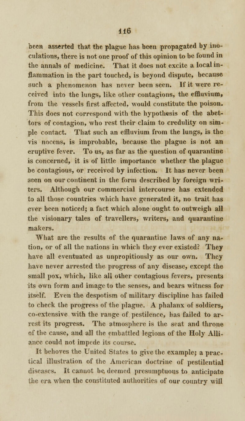 been asserted that the plague has been propagated by ino- culations, there is not one proof of this opinion to be found in the annals of medicine. That it does not excite a local in- flammation in the part touched, is beyond dispute, because such a phenomenon has never been seen. If it were re- ceived into the lungs, like other contagions, the effluvium, from the vessels first affected, would constitute the poison. This does not correspond with the hypothesis of the abet- tors of contagion, who rest their claim to credulity on sim- ple contact. That such an effluvium from the lungs, is the vis nocens, is improbable, because the plague is not an eruptive fever. To us, as far as the question of quarantine is concerned, it is of little importance whether the plague be contagious, or received by infection. It has never been 3een on our continent in the form described by foreign wri- ters. Although our commercial intercourse has extended to all those countries which have generated it, no trait has ever been noticed; a fact which alone ought to outweigh all the visionary tales of travellers, writers, and quarantine makers. What are the results of the quarantine laws of any na- tion, or of all the nations in which they ever existed? They have all eventuated as unpropitiously as our own. They have never arrested the progress of any disease, except the small pox, which, like all other contagious fevers, presents its own form and image to the senses, and bears witness for itself. Even the despotism of military discipline has failed to check the progress of the plague. A phalanx of soldiers, co-extensive with the range of pestilence, has failed to ar- rest its progress. The atmosphere is the seat and throne of the cause, and all the embattled legions of the Holy Alli- ance could not impede its course. It behoves the United States to give the example; a prac- tical illustration of the American doctrine of pestilential diseases. It cannot be deemed presumptuous to anticipate the era when the constituted authorities of our country will