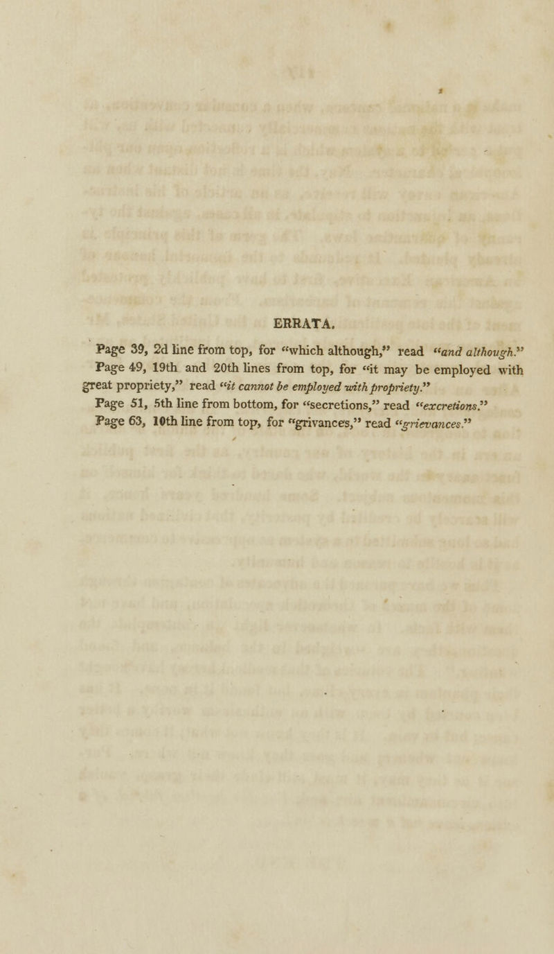 ERRATA. Page 39, 2d line from top, for which although, read and although. Page 49, 19th and 20th lines from top, for it may be employed with great propriety, read it cannot be employed -with propriety. Page 51, 5th line from bottom, for secretions, read excretions. Page 63, 10thline from top, for grivances, read grievances