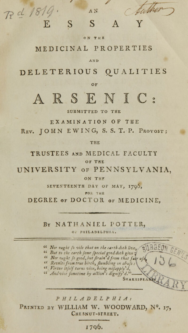 /■ ^ / E S AN s r fa- A Y J^/*^ ON THE MEDICINAL PROPERTIES AND DELETERIOUS Q^U A L I T I E S or ARSENIC: SUBMITTED TO THE EXAMINATION OF THE Rev. JOHN E W I N G, S. S. T. P. Provost; THE TRUSTEES AND MEDICAL FACULTY or THE UNIVERSITY OF PENNSYLVANIA, Ohf THr SEVEN'TEENTH DAY OF MAY, I796, FOk THE DEGREE OF DOCTOR of MEDICINE, By NATHANIEL POTTER, 0» PHILADELPHIA, *' Not ought fo vile that on the earth doth live,. ■''6,\\Bt.l£{?.*t'^~/^«J^-^ *' But to the earth fome [fecialg'joddoth give'J ^/'^ ~~~~~~o'/r'0'~ Nor Ought fo good,hut Jlrain^dfrom that fair uf\ / H / ^^-^ Revolts from true birth, flumbling ot! ahufe :\ \^ * Kj L.-, *' VirtUf. itfcif tarm vice^bfing mifafply'd, Vf* ^v And vice fometime by aSiiori's dignify''d.^'' ^sk' ?i^> S H A K, E S P E A liiNfiA'' Y PHILADELPHIA: Printed by WILLIAM W. WOODWARD, N«. 17, CHESNUT-SrHEET, I7Q6.