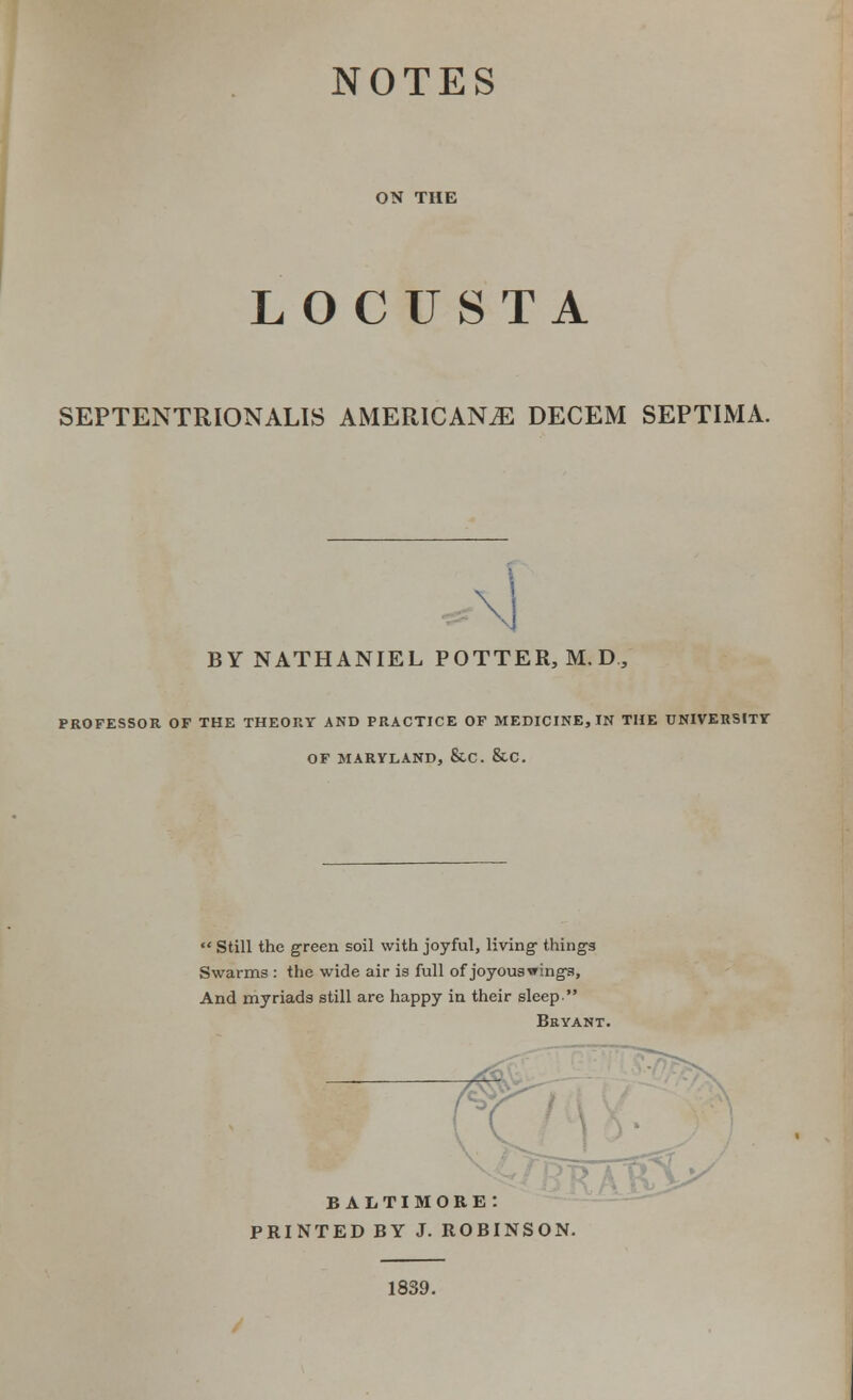 NOTES ON THE LOCUSTA SEPTENTRIONALIS AMERICANS DECEM SEPTIMA. BY NATHANIEL POTTER, M. D., PROFESSOR OF THE THEORY AND PRACTICE OF MEDICINE, IN THE UNIVERSITY OF MARYLAND, &C. &C.  Still the green soil with joyful, living- things Swarms : the wide air is full of joyouswings, And myriads still are happy in their sleep Bryant. ( BALTIMORE: PRINTED BY J. ROBINSON. 1839.