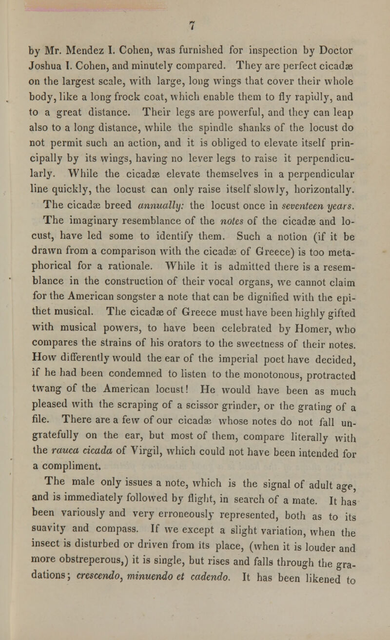 by Mr. Mendez I. Cohen, was furnished for inspection by Doctor Joshua I. Cohen, and minutely compared. They are perfect cicadse on the largest scale, with large, long wings that cover their whole body, like a long frock coat, which enable them to fly rapidly, and to a great distance. Their legs are powerful, and they can leap also to a long distance, while the spindle shanks of the locust do not permit such an action, and it is obliged to elevate itself prin- cipally by its wings, having no lever legs to raise it perpendicu- larly. While the cicadse elevate themselves in a perpendicular line quickly, the locust can only raise itself slowly, horizontally. The cicadae breed annually: the locust once in seventeen years. The imaginary resemblance of the notes of the cicadse and lo- cust, have led some to identify them. Such a notion (if it be drawn from a comparison with the cicadas of Greece) is too meta- phorical for a rationale. While it is admitted there is a resem- blance in the construction of their vocal organs, we cannot claim for the American songster a note that can be dignified with the epi- thet musical. The cicadse of Greece must have been highly gifted with musical powers, to have been celebrated by Homer, who compares the strains of his orators to the sweetness of their notes. How differently would the ear of the imperial poet have decided, if he had been condemned to listen to the monotonous, protracted twang of the American locust! He would have been as much pleased with the scraping of a scissor grinder, or the grating of a file. There are a few of our cicadae whose notes do not fall un- gratefully on the ear, but most of them, compare literally with the rauca cicada of Virgil, which could not have been intended for a compliment. The male only issues a note, which is the signal of adult age, and is immediately followed by flight, in search of a mate. It has been variously and very erroneously represented, both as to its suavity and compass. If we except a slight variation, when the insect is disturbed or driven from its place, (when it is louder and more obstreperous,) it is single, but rises and falls through the gra- dations; crescendo, minuendo et cadendo. It has been likened to