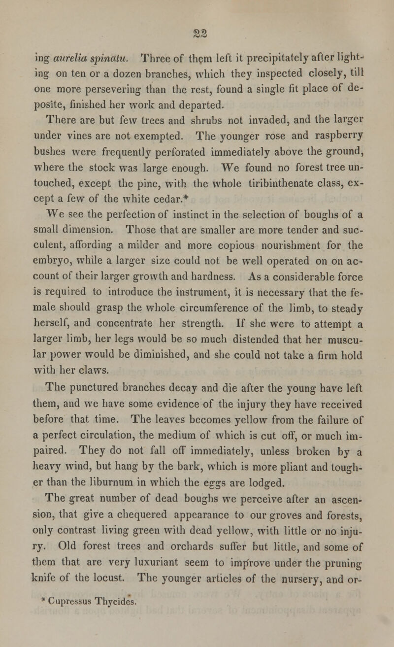 «>.*> ing aurelia spinalu. Three of them left it precipitately after light- ing on ten or a dozen branches, which they inspected closely, till one more persevering than the rest, found a single fit place of de- posite, finished her work and departed. There are but few trees and shrubs not invaded, and the larger under vines are not exempted. The younger rose and raspberry bushes were frequently perforated immediately above the ground, where the stock was large enough. We found no forest tree un- touched, except the pine, with the whole tiribinthenate class, ex- cept a few of the white cedar.* We see the perfection of instinct in the selection of boughs of a small dimension. Those that are smaller are more tender and suc- culent, affording a milder and more copious nourishment for the embryo, while a larger size could not be well operated on on ac- count of their larger growth and hardness. As a considerable force is required to introduce the instrument, it is necessary that the fe- male should grasp the whole circumference of the limb, to steady herself, and concentrate her strength. If she were to attempt a larger limb, her legs would be so much distended that her muscu- lar power would be diminished, and she could not take a firm hold with her claws. The punctured branches decay and die after the young have left them, and we have some evidence of the injury they have received before that time. The leaves becomes yellow from the failure of a perfect circulation, the medium of which is cut off, or much im- paired. They do not fall off immediately, unless broken by a heavy wind, but hang by the bark, which is more pliant and tough- er than the liburnum in which the eggs are lodged. The great number of dead boughs we perceive after an ascen- sion, that give a chequered appearance to our groves and forests, only contrast living green with dead yellow, with little or no inju- ry. Old forest trees and orchards suffer but little, and some of them that are very luxuriant seem to improve under the pruning knife of the locust. The younger articles of the nursery, and or- * Cupressus Thycides.