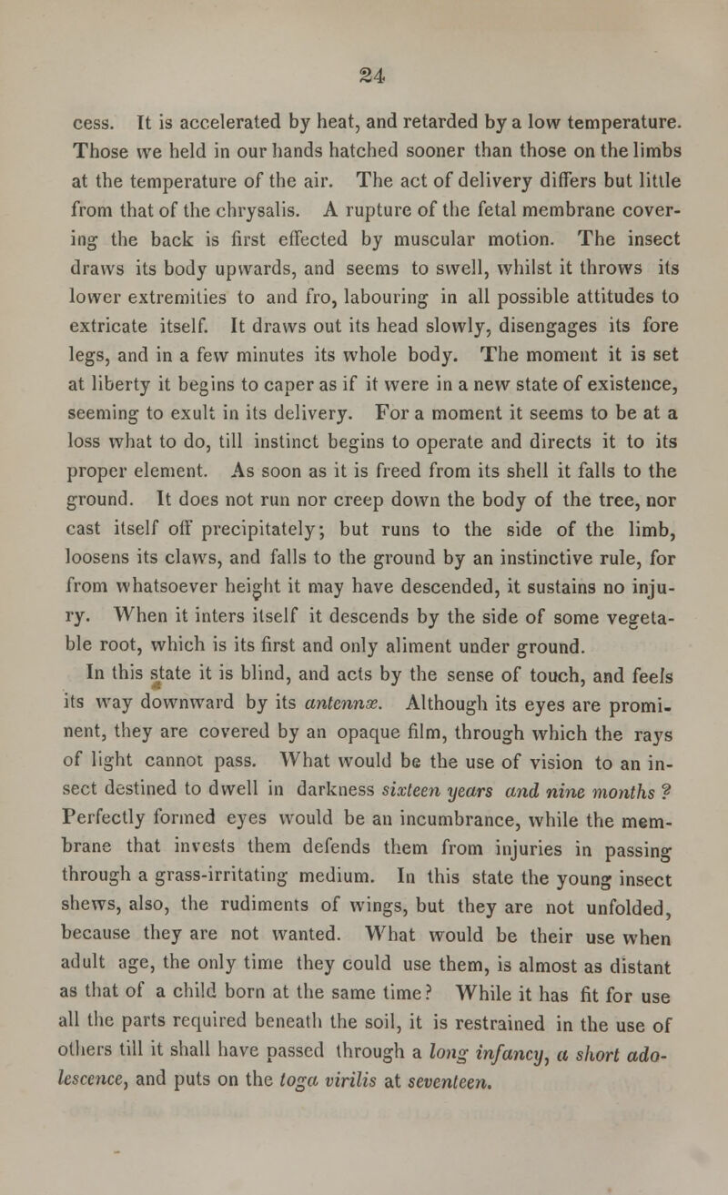 cess. It is accelerated by heat, and retarded by a low temperature. Those we held in our hands hatched sooner than those on the limbs at the temperature of the air. The act of delivery differs but little from that of the chrysalis. A rupture of the fetal membrane cover- ing the back is first effected by muscular motion. The insect draws its body upwards, and seems to swell, whilst it throws its lower extremities to and fro, labouring in all possible attitudes to extricate itself. It draws out its head slowly, disengages its fore legs, and in a few minutes its whole body. The moment it is set at liberty it begins to caper as if it were in a new state of existence, seeming to exult in its delivery. For a moment it seems to be at a loss what to do, till instinct begins to operate and directs it to its proper element. As soon as it is freed from its shell it falls to the ground. It does not run nor creep down the body of the tree, nor cast itself off precipitately; but runs to the side of the limb, loosens its claws, and falls to the ground by an instinctive rule, for from whatsoever height it may have descended, it sustains no inju- ry. When it inters itself it descends by the side of some vegeta- ble root, which is its first and only aliment under ground. In this state it is blind, and acts by the sense of touch, and feels its way downward by its antennae. Although its eyes are promi- nent, they are covered by an opaque film, through which the rays of light cannot pass. What would be the use of vision to an in- sect destined to dwell in darkness sixteen years and nine months ? Perfectly formed eyes would be an incumbrance, while the mem- brane that invests them defends them from injuries in passing through a grass-irritating medium. In this state the young insect shews, also, the rudiments of wings, but they are not unfolded, because they are not wanted. What would be their use when adult age, the only time they could use them, is almost as distant as that of a child born at the same time ? While it has fit for use all the parts required beneath the soil, it is restrained in the use of others till it shall have passed through a long infancy, a short ado- lescence, and puts on the toga virilis at seventeen.