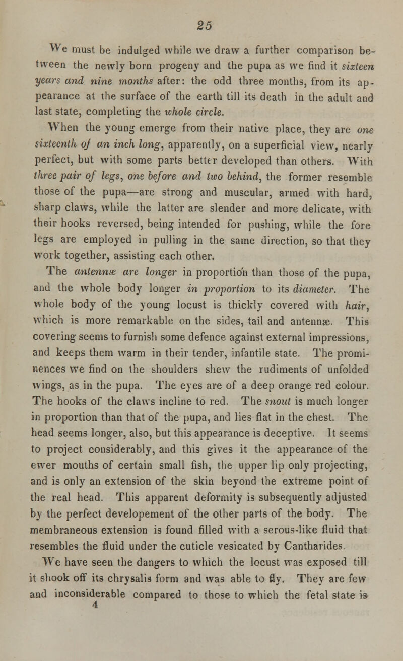 We must be indulged while we draw a further comparison be- tween the newly born progeny and the pupa as we find it sixteen years and nine months after: the odd three months, from its ap- pearance at the surface of the earth till its death in the adult and last state, completing the whole circle. When the young emerge from their native place, they are one sixteenth oj an inch long, apparently, on a superficial view, nearly perfect, but with some parts better developed than others. With three pair of legs, one before and two behind, the former resemble those of the pupa—are strong and muscular, armed with hard, sharp claws, while the latter are slender and more delicate, with their hooks reversed, being intended for pushing, while the fore legs are employed in pulling in the same direction, so that they work together, assisting each other. The antennae are longer in proportion than those of the pupa, and the whole body longer in proportion to its diameter. The whole body of the young locust is thickly covered with hair, which is more remarkable on the sides, tail and antennae. This covering seems to furnish some defence against external impressions, and keeps them warm in their tender, infantile state. The promi- nences we find on the shoulders shew the rudiments of unfolded wings, as in the pupa. The eyes are of a deep orange red colour. The hooks of the claws incline to red. The snout is much longer in proportion than that of the pupa, and lies flat in the chest. The head seems longer, also, but this appearance is deceptive. It seems to project considerably, and this gives it the appearance of the ewer mouths of certain small fish, the upper lip only projecting, and is only an extension of the skin beyond the extreme point of the real head. This apparent deformity is subsequently adjusted by the perfect developement of the other parts of the body. The membraneous extension is found filled with a serous-like fluid that resembles the fluid under the cuticle vesicated by Cantharides. Wc have seen the dangers to which the locust was exposed till it shook off its chrysalis form and was able to fly. They are few and inconsiderable compared to those to which the fetal state ia 4