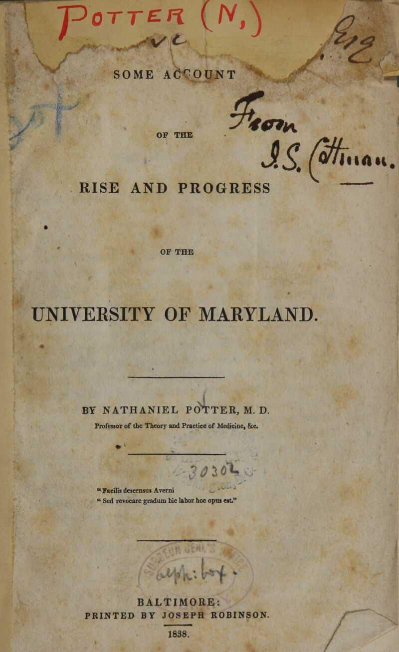 SOME ACCOUNT JL <d? ~p0TT£n (/vA OF THE W»H RISE AND PROGRESS OF THE UNIVERSITY OF MARYLAND. BY NATHANIEL POTTER, M. D. Professor of the Theory and Practice of Medicine, &c <0%  Facilis descensus Averni u Sed revocare gradum hie labor hoc opus est. • ^M BALTIMORE: PRINTED BY JOSEPH ROBINSON. 1838.